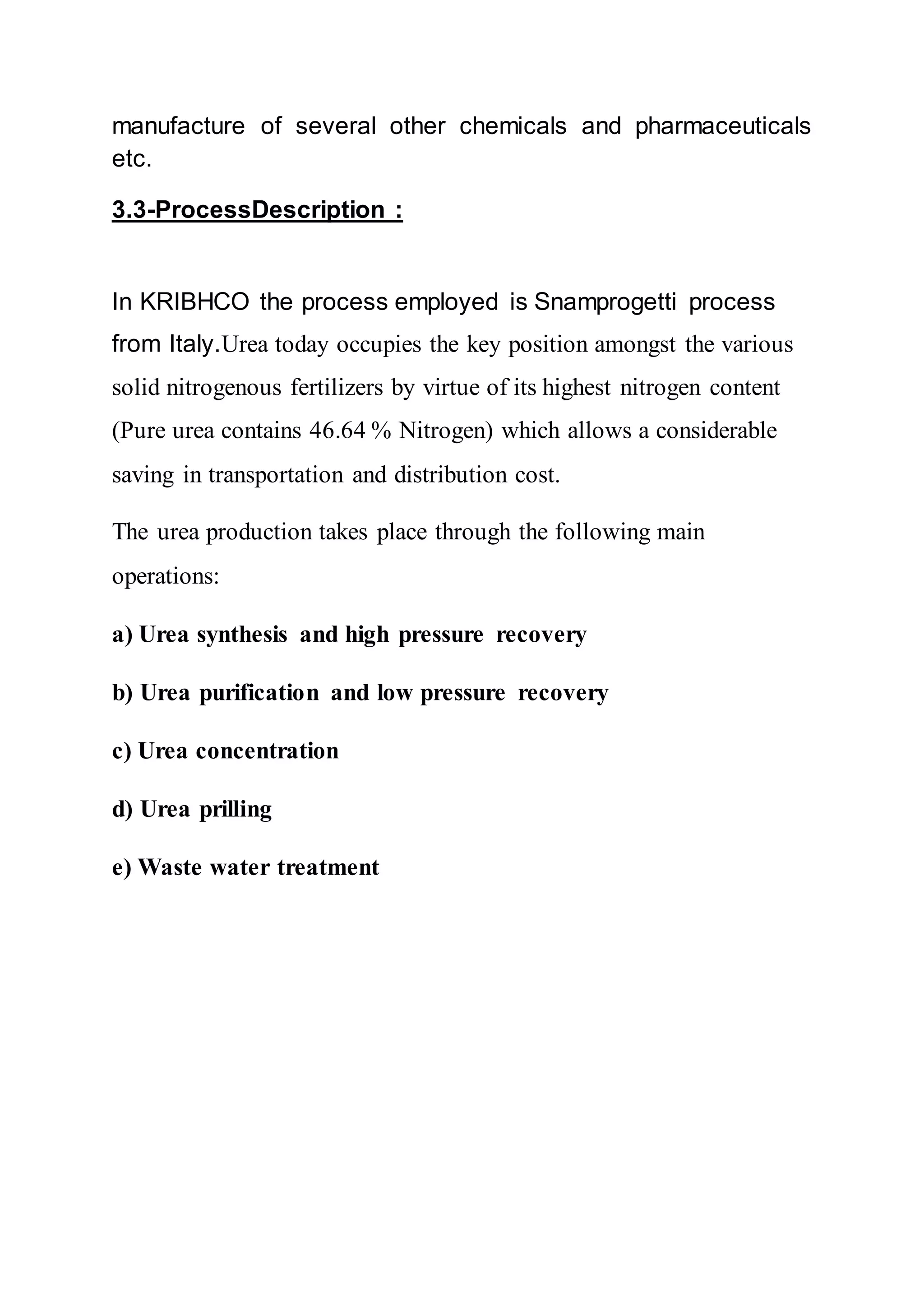 manufacture of several other chemicals and pharmaceuticals
etc.
3.3-ProcessDescription :
In KRIBHCO the process employed is Snamprogetti process
from Italy.Urea today occupies the key position amongst the various
solid nitrogenous fertilizers by virtue of its highest nitrogen content
(Pure urea contains 46.64 % Nitrogen) which allows a considerable
saving in transportation and distribution cost.
The urea production takes place through the following main
operations:
a) Urea synthesis and high pressure recovery
b) Urea purification and low pressure recovery
c) Urea concentration
d) Urea prilling
e) Waste water treatment
 