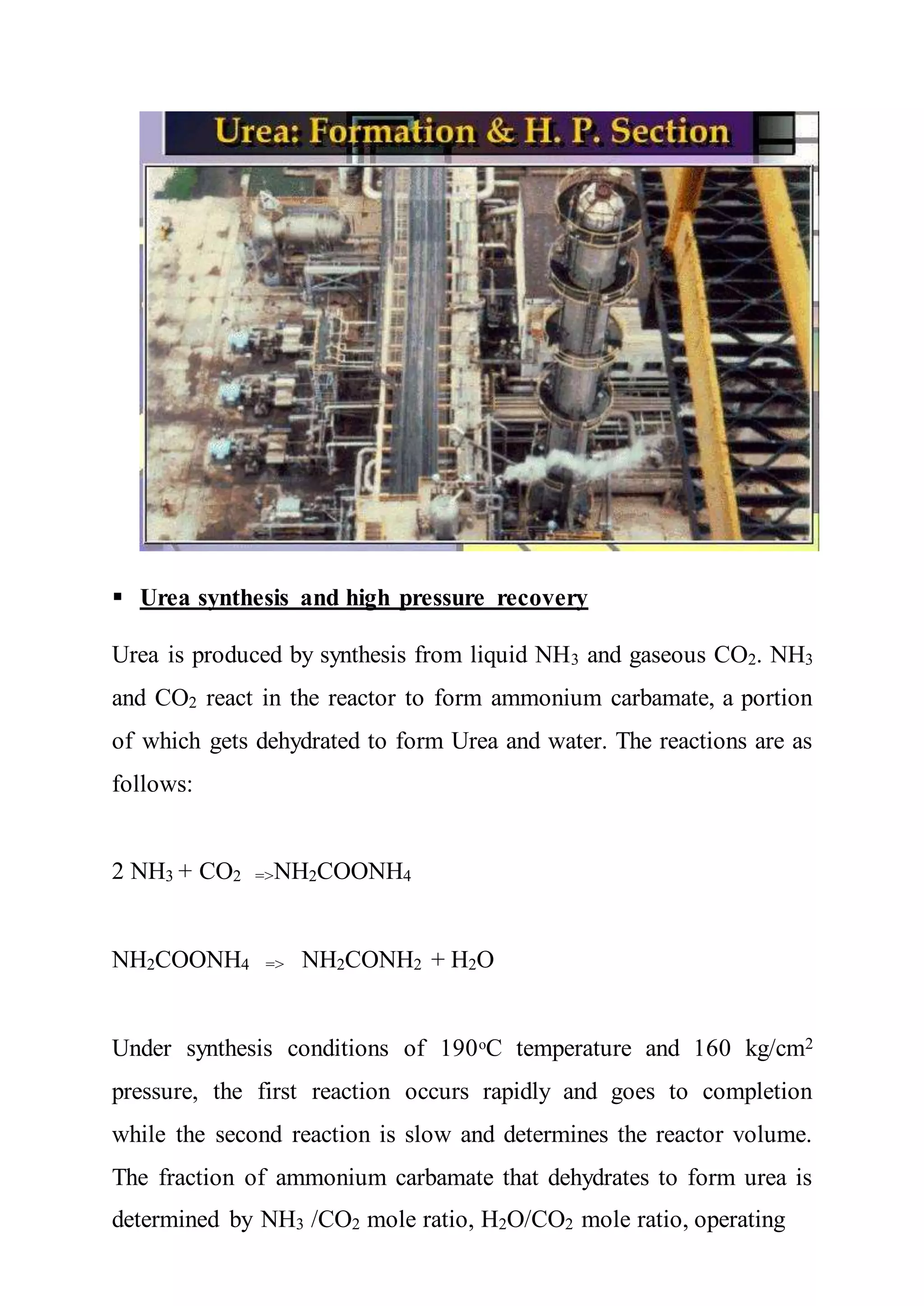  Urea synthesis and high pressure recovery
Urea is produced by synthesis from liquid NH3 and gaseous CO2. NH3
and CO2 react in the reactor to form ammonium carbamate, a portion
of which gets dehydrated to form Urea and water. The reactions are as
follows:
2 NH3 + CO2 =>NH2COONH4
NH2COONH4 => NH2CONH2 + H2O
Under synthesis conditions of 190ᵒC temperature and 160 kg/cm2
pressure, the first reaction occurs rapidly and goes to completion
while the second reaction is slow and determines the reactor volume.
The fraction of ammonium carbamate that dehydrates to form urea is
determined by NH3 /CO2 mole ratio, H2O/CO2 mole ratio, operating
 