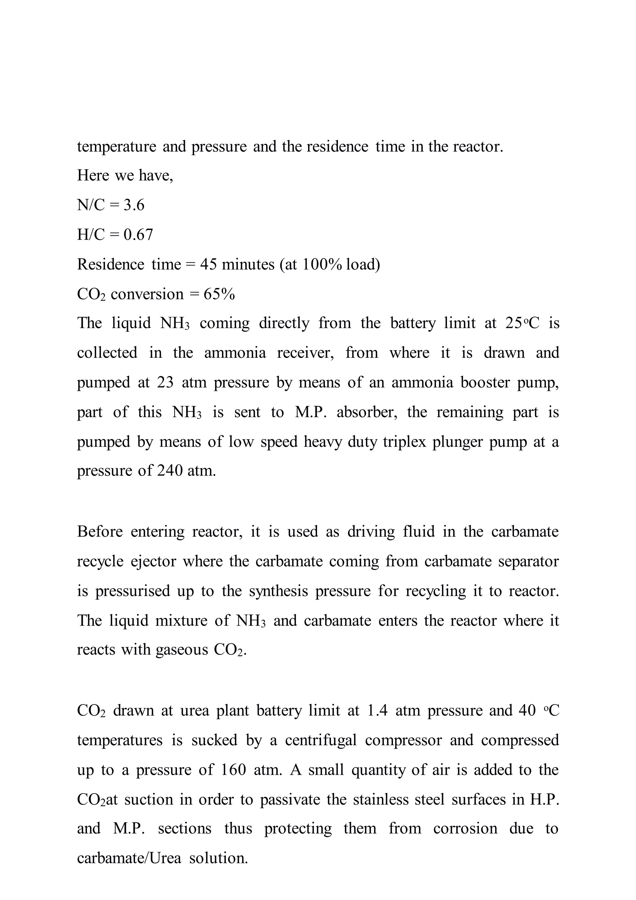 temperature and pressure and the residence time in the reactor.
Here we have,
N/C = 3.6
H/C = 0.67
Residence time = 45 minutes (at 100% load)
CO2 conversion = 65%
The liquid NH3 coming directly from the battery limit at 25ᵒC is
collected in the ammonia receiver, from where it is drawn and
pumped at 23 atm pressure by means of an ammonia booster pump,
part of this NH3 is sent to M.P. absorber, the remaining part is
pumped by means of low speed heavy duty triplex plunger pump at a
pressure of 240 atm.
Before entering reactor, it is used as driving fluid in the carbamate
recycle ejector where the carbamate coming from carbamate separator
is pressurised up to the synthesis pressure for recycling it to reactor.
The liquid mixture of NH3 and carbamate enters the reactor where it
reacts with gaseous CO2.
CO2 drawn at urea plant battery limit at 1.4 atm pressure and 40 ᵒC
temperatures is sucked by a centrifugal compressor and compressed
up to a pressure of 160 atm. A small quantity of air is added to the
CO2at suction in order to passivate the stainless steel surfaces in H.P.
and M.P. sections thus protecting them from corrosion due to
carbamate/Urea solution.
 