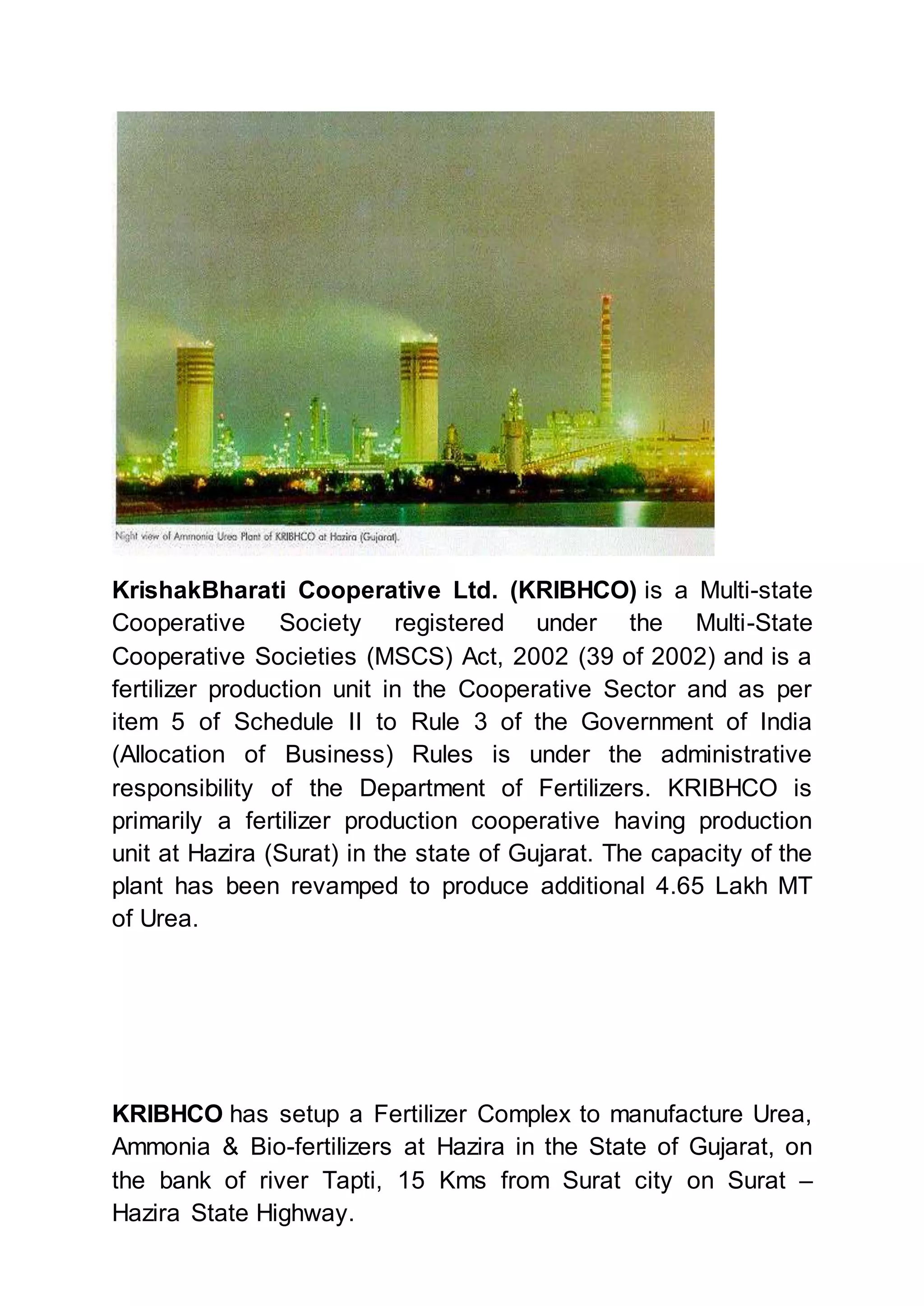 KrishakBharati Cooperative Ltd. (KRIBHCO) is a Multi-state
Cooperative Society registered under the Multi-State
Cooperative Societies (MSCS) Act, 2002 (39 of 2002) and is a
fertilizer production unit in the Cooperative Sector and as per
item 5 of Schedule II to Rule 3 of the Government of India
(Allocation of Business) Rules is under the administrative
responsibility of the Department of Fertilizers. KRIBHCO is
primarily a fertilizer production cooperative having production
unit at Hazira (Surat) in the state of Gujarat. The capacity of the
plant has been revamped to produce additional 4.65 Lakh MT
of Urea.
KRIBHCO has setup a Fertilizer Complex to manufacture Urea,
Ammonia & Bio-fertilizers at Hazira in the State of Gujarat, on
the bank of river Tapti, 15 Kms from Surat city on Surat –
Hazira State Highway.
 