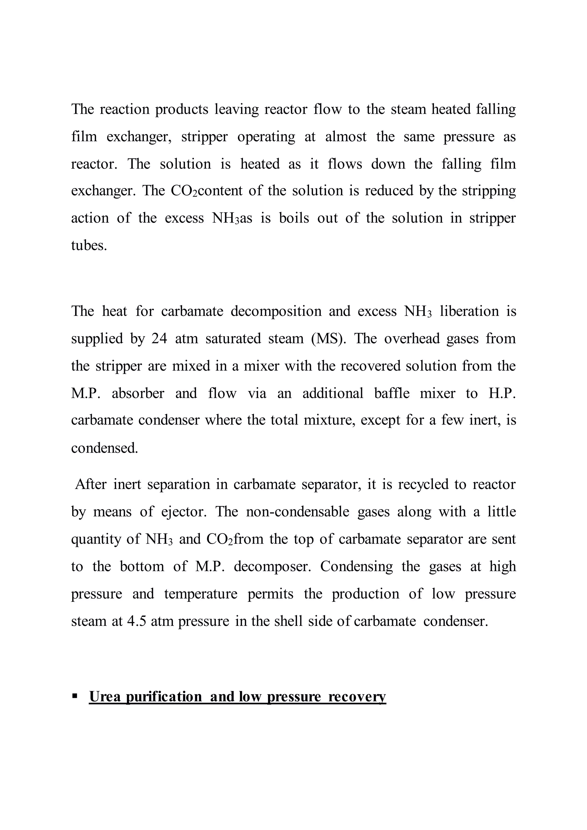 The reaction products leaving reactor flow to the steam heated falling
film exchanger, stripper operating at almost the same pressure as
reactor. The solution is heated as it flows down the falling film
exchanger. The CO2content of the solution is reduced by the stripping
action of the excess NH3as is boils out of the solution in stripper
tubes.
The heat for carbamate decomposition and excess NH3 liberation is
supplied by 24 atm saturated steam (MS). The overhead gases from
the stripper are mixed in a mixer with the recovered solution from the
M.P. absorber and flow via an additional baffle mixer to H.P.
carbamate condenser where the total mixture, except for a few inert, is
condensed.
After inert separation in carbamate separator, it is recycled to reactor
by means of ejector. The non-condensable gases along with a little
quantity of NH3 and CO2from the top of carbamate separator are sent
to the bottom of M.P. decomposer. Condensing the gases at high
pressure and temperature permits the production of low pressure
steam at 4.5 atm pressure in the shell side of carbamate condenser.
 Urea purification and low pressure recovery
 
