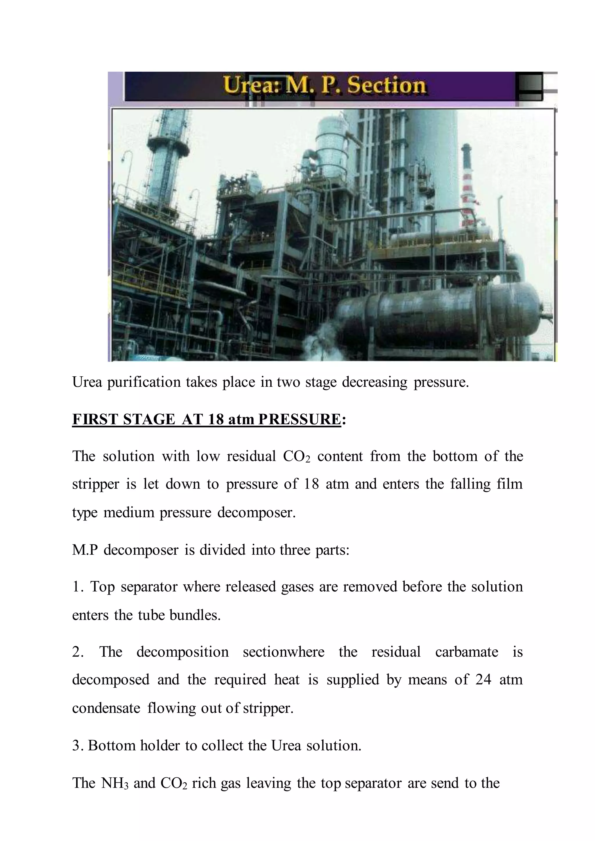 Urea purification takes place in two stage decreasing pressure.
FIRST STAGE AT 18 atm PRESSURE:
The solution with low residual CO2 content from the bottom of the
stripper is let down to pressure of 18 atm and enters the falling film
type medium pressure decomposer.
M.P decomposer is divided into three parts:
1. Top separator where released gases are removed before the solution
enters the tube bundles.
2. The decomposition sectionwhere the residual carbamate is
decomposed and the required heat is supplied by means of 24 atm
condensate flowing out of stripper.
3. Bottom holder to collect the Urea solution.
The NH3 and CO2 rich gas leaving the top separator are send to the
 