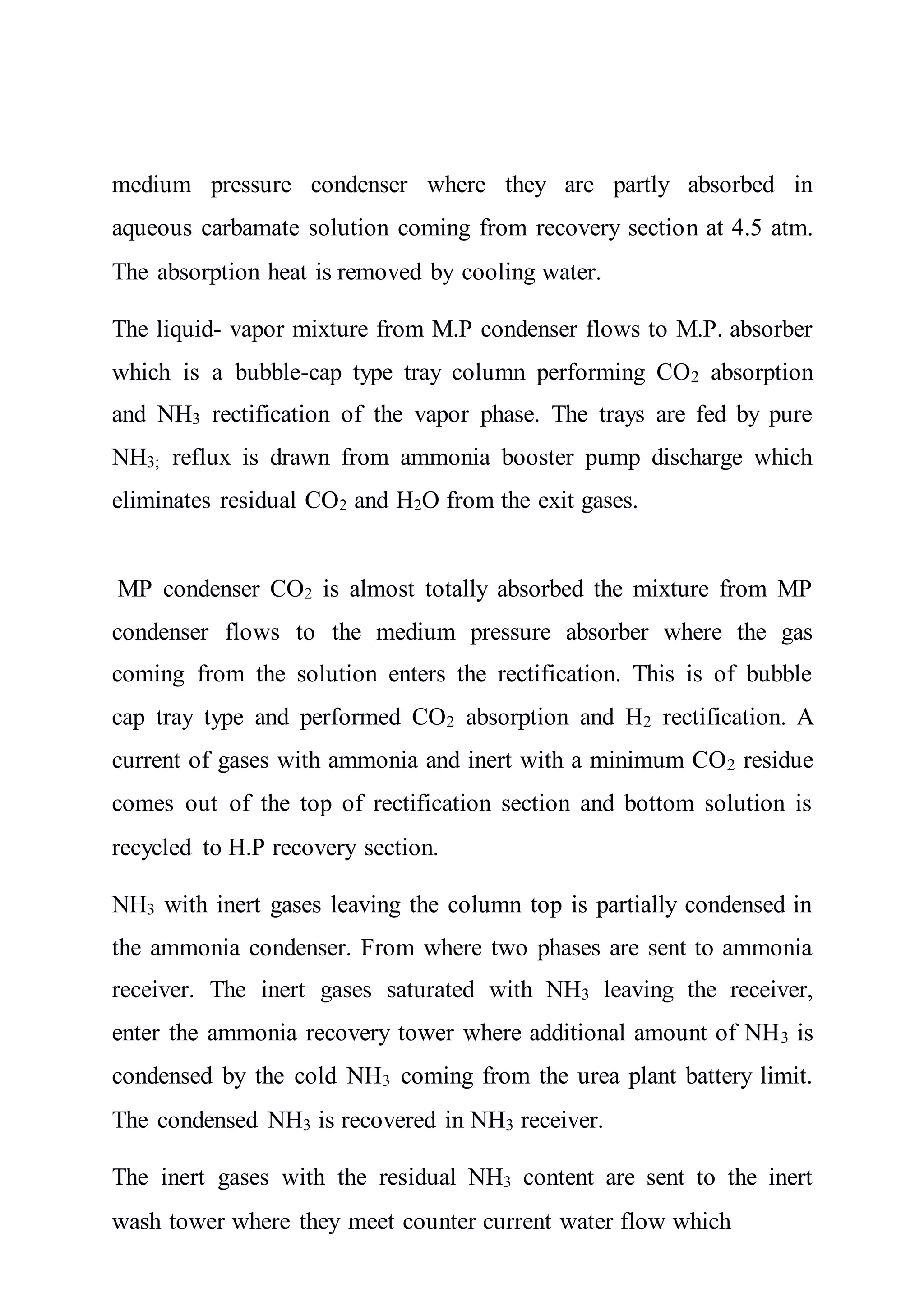 medium pressure condenser where they are partly absorbed in
aqueous carbamate solution coming from recovery section at 4.5 atm.
The absorption heat is removed by cooling water.
The liquid- vapor mixture from M.P condenser flows to M.P. absorber
which is a bubble-cap type tray column performing CO2 absorption
and NH3 rectification of the vapor phase. The trays are fed by pure
NH3; reflux is drawn from ammonia booster pump discharge which
eliminates residual CO2 and H2O from the exit gases.
MP condenser CO2 is almost totally absorbed the mixture from MP
condenser flows to the medium pressure absorber where the gas
coming from the solution enters the rectification. This is of bubble
cap tray type and performed CO2 absorption and H2 rectification. A
current of gases with ammonia and inert with a minimum CO2 residue
comes out of the top of rectification section and bottom solution is
recycled to H.P recovery section.
NH3 with inert gases leaving the column top is partially condensed in
the ammonia condenser. From where two phases are sent to ammonia
receiver. The inert gases saturated with NH3 leaving the receiver,
enter the ammonia recovery tower where additional amount of NH3 is
condensed by the cold NH3 coming from the urea plant battery limit.
The condensed NH3 is recovered in NH3 receiver.
The inert gases with the residual NH3 content are sent to the inert
wash tower where they meet counter current water flow which
 