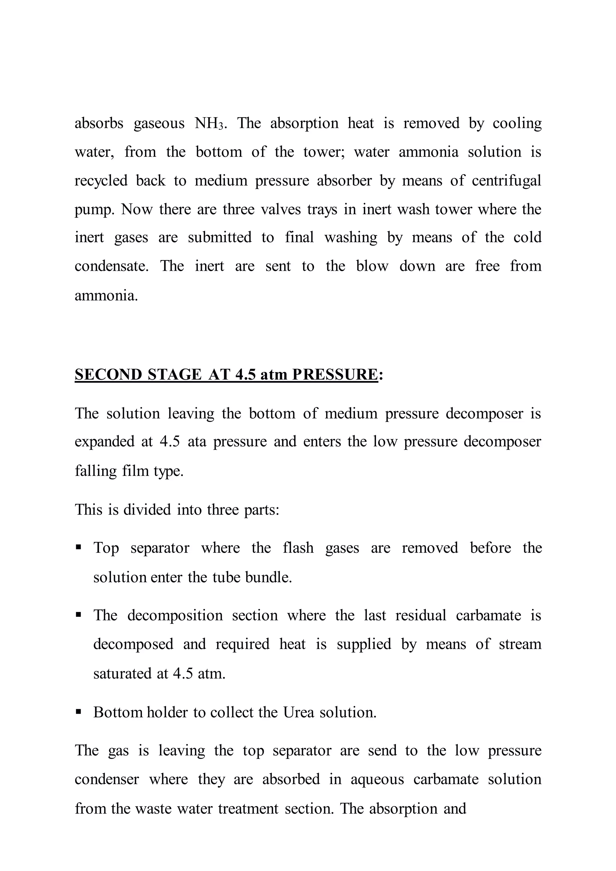 absorbs gaseous NH3. The absorption heat is removed by cooling
water, from the bottom of the tower; water ammonia solution is
recycled back to medium pressure absorber by means of centrifugal
pump. Now there are three valves trays in inert wash tower where the
inert gases are submitted to final washing by means of the cold
condensate. The inert are sent to the blow down are free from
ammonia.
SECOND STAGE AT 4.5 atm PRESSURE:
The solution leaving the bottom of medium pressure decomposer is
expanded at 4.5 ata pressure and enters the low pressure decomposer
falling film type.
This is divided into three parts:
 Top separator where the flash gases are removed before the
solution enter the tube bundle.
 The decomposition section where the last residual carbamate is
decomposed and required heat is supplied by means of stream
saturated at 4.5 atm.
 Bottom holder to collect the Urea solution.
The gas is leaving the top separator are send to the low pressure
condenser where they are absorbed in aqueous carbamate solution
from the waste water treatment section. The absorption and
 