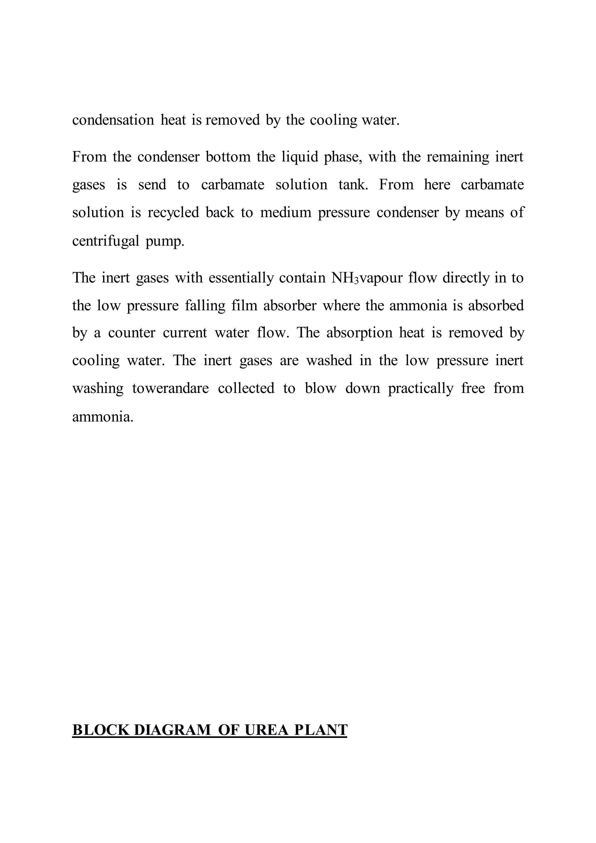 condensation heat is removed by the cooling water.
From the condenser bottom the liquid phase, with the remaining inert
gases is send to carbamate solution tank. From here carbamate
solution is recycled back to medium pressure condenser by means of
centrifugal pump.
The inert gases with essentially contain NH3vapour flow directly in to
the low pressure falling film absorber where the ammonia is absorbed
by a counter current water flow. The absorption heat is removed by
cooling water. The inert gases are washed in the low pressure inert
washing towerandare collected to blow down practically free from
ammonia.
BLOCK DIAGRAM OF UREA PLANT
 