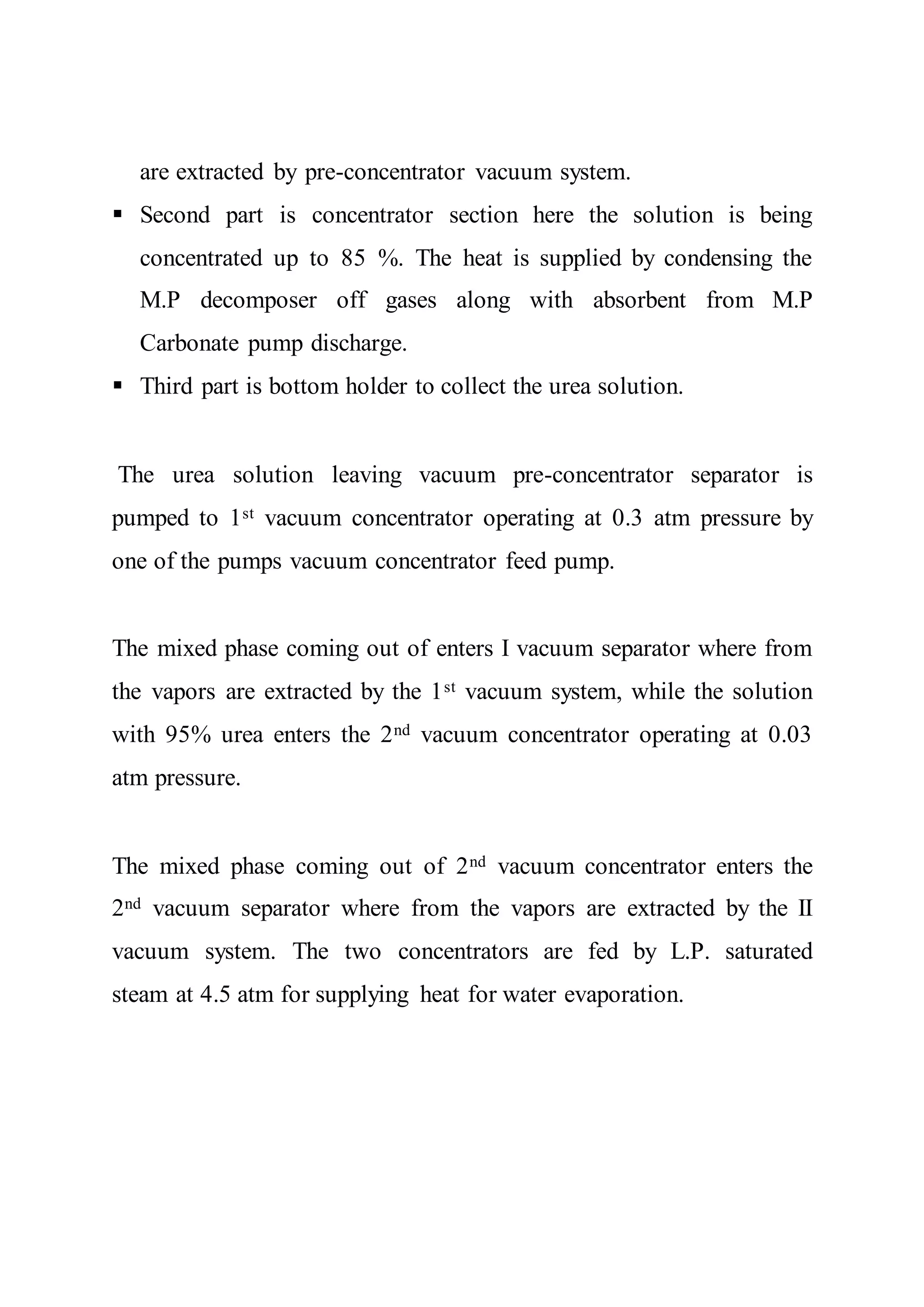 are extracted by pre-concentrator vacuum system.
 Second part is concentrator section here the solution is being
concentrated up to 85 %. The heat is supplied by condensing the
M.P decomposer off gases along with absorbent from M.P
Carbonate pump discharge.
 Third part is bottom holder to collect the urea solution.
The urea solution leaving vacuum pre-concentrator separator is
pumped to 1st vacuum concentrator operating at 0.3 atm pressure by
one of the pumps vacuum concentrator feed pump.
The mixed phase coming out of enters I vacuum separator where from
the vapors are extracted by the 1st vacuum system, while the solution
with 95% urea enters the 2nd vacuum concentrator operating at 0.03
atm pressure.
The mixed phase coming out of 2nd vacuum concentrator enters the
2nd vacuum separator where from the vapors are extracted by the II
vacuum system. The two concentrators are fed by L.P. saturated
steam at 4.5 atm for supplying heat for water evaporation.
 