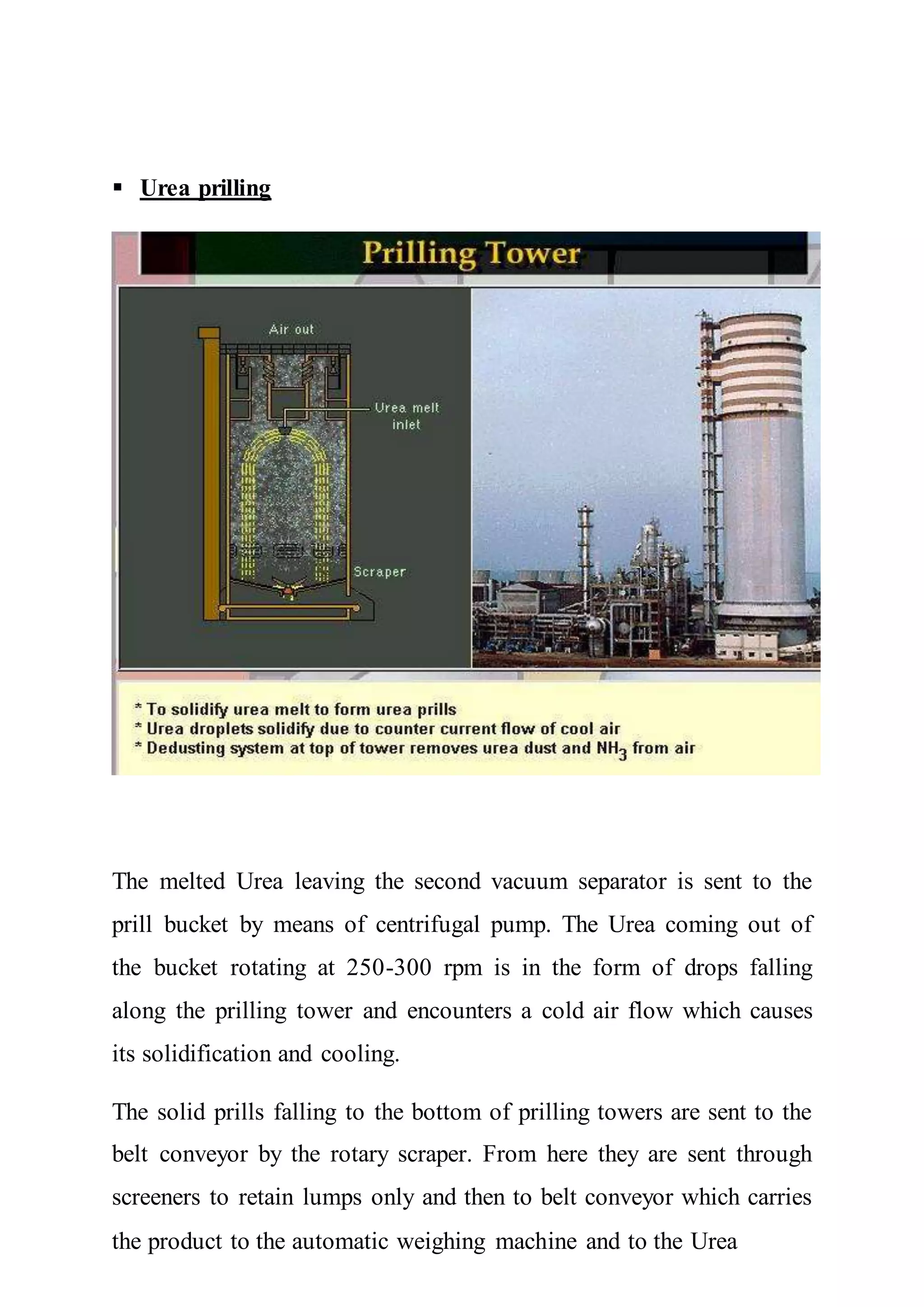  Urea prilling
The melted Urea leaving the second vacuum separator is sent to the
prill bucket by means of centrifugal pump. The Urea coming out of
the bucket rotating at 250-300 rpm is in the form of drops falling
along the prilling tower and encounters a cold air flow which causes
its solidification and cooling.
The solid prills falling to the bottom of prilling towers are sent to the
belt conveyor by the rotary scraper. From here they are sent through
screeners to retain lumps only and then to belt conveyor which carries
the product to the automatic weighing machine and to the Urea
 