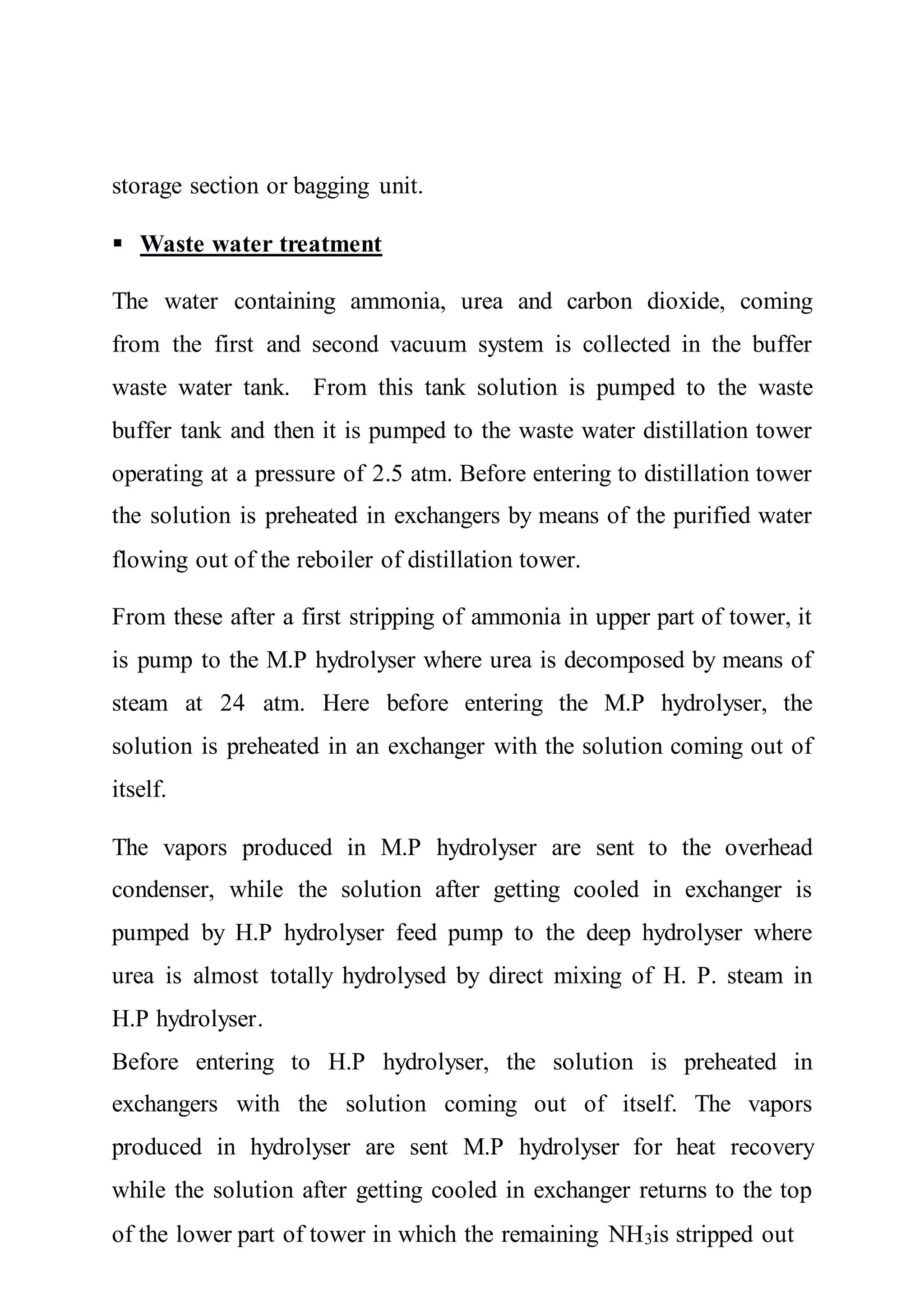 storage section or bagging unit.
 Waste water treatment
The water containing ammonia, urea and carbon dioxide, coming
from the first and second vacuum system is collected in the buffer
waste water tank. From this tank solution is pumped to the waste
buffer tank and then it is pumped to the waste water distillation tower
operating at a pressure of 2.5 atm. Before entering to distillation tower
the solution is preheated in exchangers by means of the purified water
flowing out of the reboiler of distillation tower.
From these after a first stripping of ammonia in upper part of tower, it
is pump to the M.P hydrolyser where urea is decomposed by means of
steam at 24 atm. Here before entering the M.P hydrolyser, the
solution is preheated in an exchanger with the solution coming out of
itself.
The vapors produced in M.P hydrolyser are sent to the overhead
condenser, while the solution after getting cooled in exchanger is
pumped by H.P hydrolyser feed pump to the deep hydrolyser where
urea is almost totally hydrolysed by direct mixing of H. P. steam in
H.P hydrolyser.
Before entering to H.P hydrolyser, the solution is preheated in
exchangers with the solution coming out of itself. The vapors
produced in hydrolyser are sent M.P hydrolyser for heat recovery
while the solution after getting cooled in exchanger returns to the top
of the lower part of tower in which the remaining NH3is stripped out
 