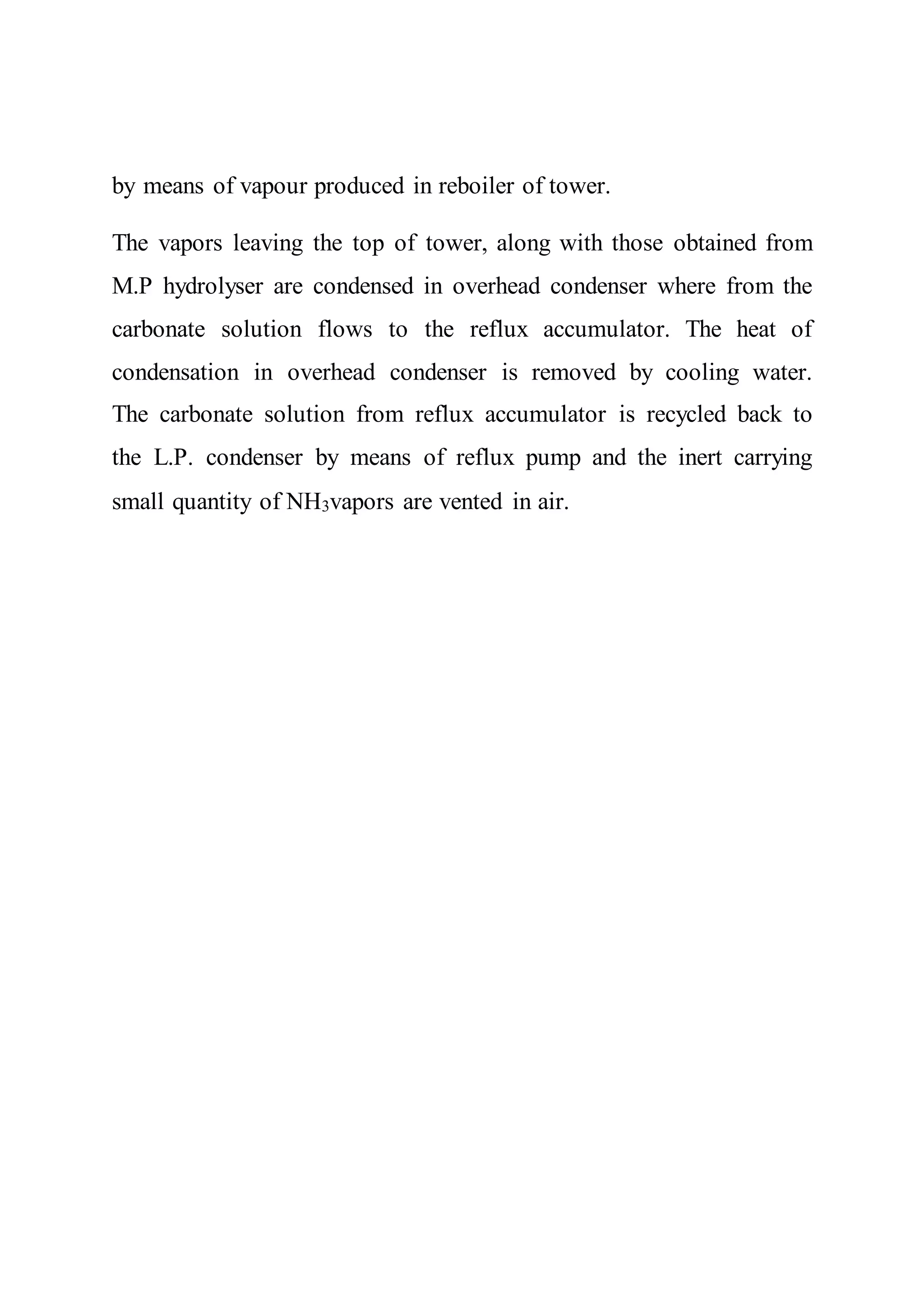by means of vapour produced in reboiler of tower.
The vapors leaving the top of tower, along with those obtained from
M.P hydrolyser are condensed in overhead condenser where from the
carbonate solution flows to the reflux accumulator. The heat of
condensation in overhead condenser is removed by cooling water.
The carbonate solution from reflux accumulator is recycled back to
the L.P. condenser by means of reflux pump and the inert carrying
small quantity of NH3vapors are vented in air.
 