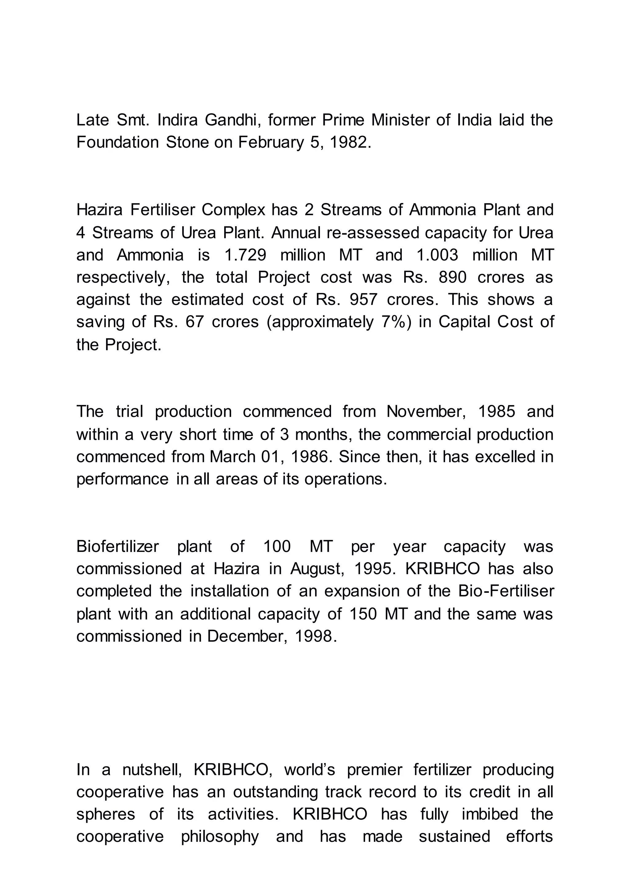 Late Smt. Indira Gandhi, former Prime Minister of India laid the
Foundation Stone on February 5, 1982.
Hazira Fertiliser Complex has 2 Streams of Ammonia Plant and
4 Streams of Urea Plant. Annual re-assessed capacity for Urea
and Ammonia is 1.729 million MT and 1.003 million MT
respectively, the total Project cost was Rs. 890 crores as
against the estimated cost of Rs. 957 crores. This shows a
saving of Rs. 67 crores (approximately 7%) in Capital Cost of
the Project.
The trial production commenced from November, 1985 and
within a very short time of 3 months, the commercial production
commenced from March 01, 1986. Since then, it has excelled in
performance in all areas of its operations.
Biofertilizer plant of 100 MT per year capacity was
commissioned at Hazira in August, 1995. KRIBHCO has also
completed the installation of an expansion of the Bio-Fertiliser
plant with an additional capacity of 150 MT and the same was
commissioned in December, 1998.
In a nutshell, KRIBHCO, world’s premier fertilizer producing
cooperative has an outstanding track record to its credit in all
spheres of its activities. KRIBHCO has fully imbibed the
cooperative philosophy and has made sustained efforts
 