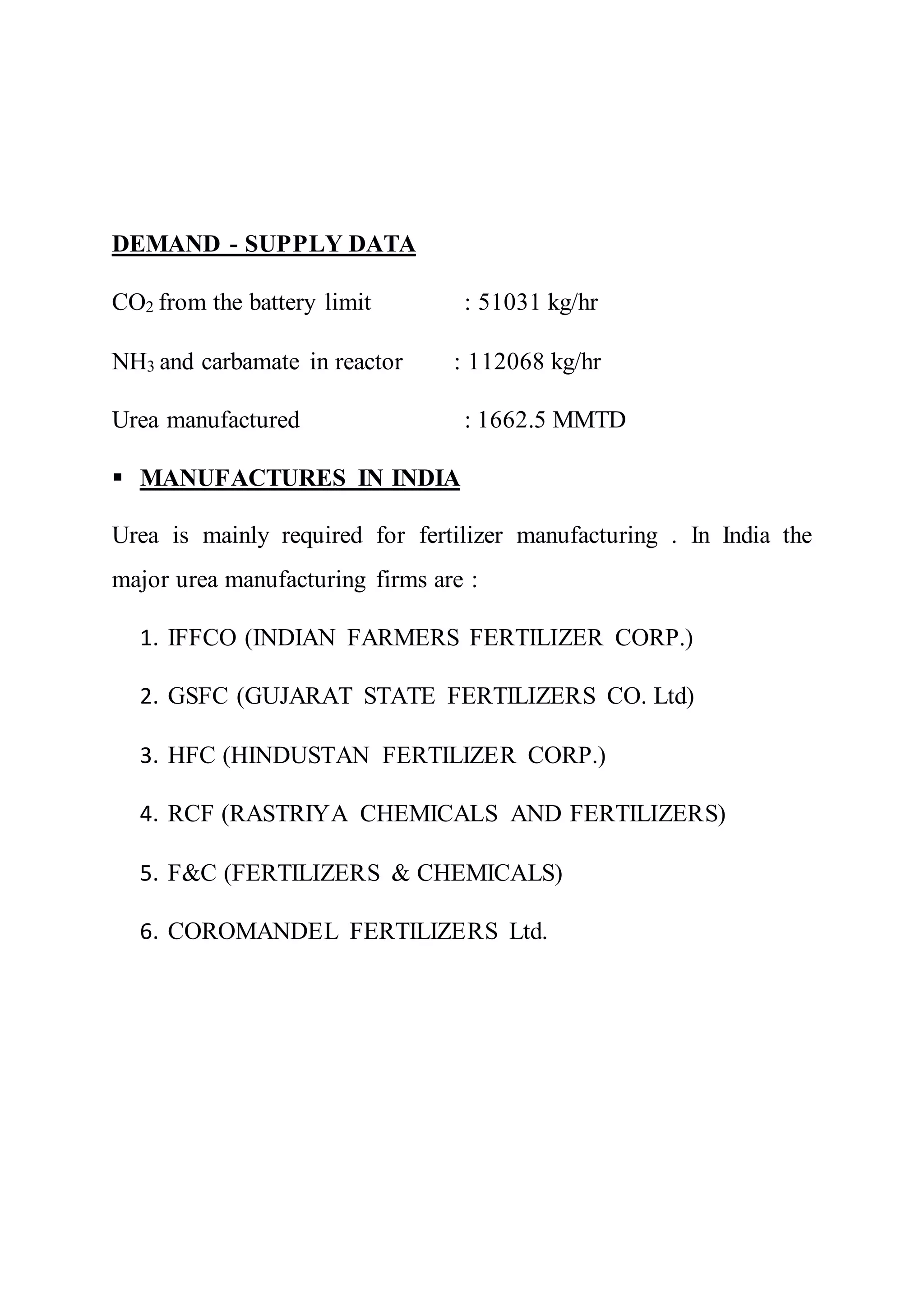 DEMAND - SUPPLY DATA
CO2 from the battery limit : 51031 kg/hr
NH3 and carbamate in reactor : 112068 kg/hr
Urea manufactured : 1662.5 MMTD
 MANUFACTURES IN INDIA
Urea is mainly required for fertilizer manufacturing . In India the
major urea manufacturing firms are :
1. IFFCO (INDIAN FARMERS FERTILIZER CORP.)
2. GSFC (GUJARAT STATE FERTILIZERS CO. Ltd)
3. HFC (HINDUSTAN FERTILIZER CORP.)
4. RCF (RASTRIYA CHEMICALS AND FERTILIZERS)
5. F&C (FERTILIZERS & CHEMICALS)
6. COROMANDEL FERTILIZERS Ltd.
 