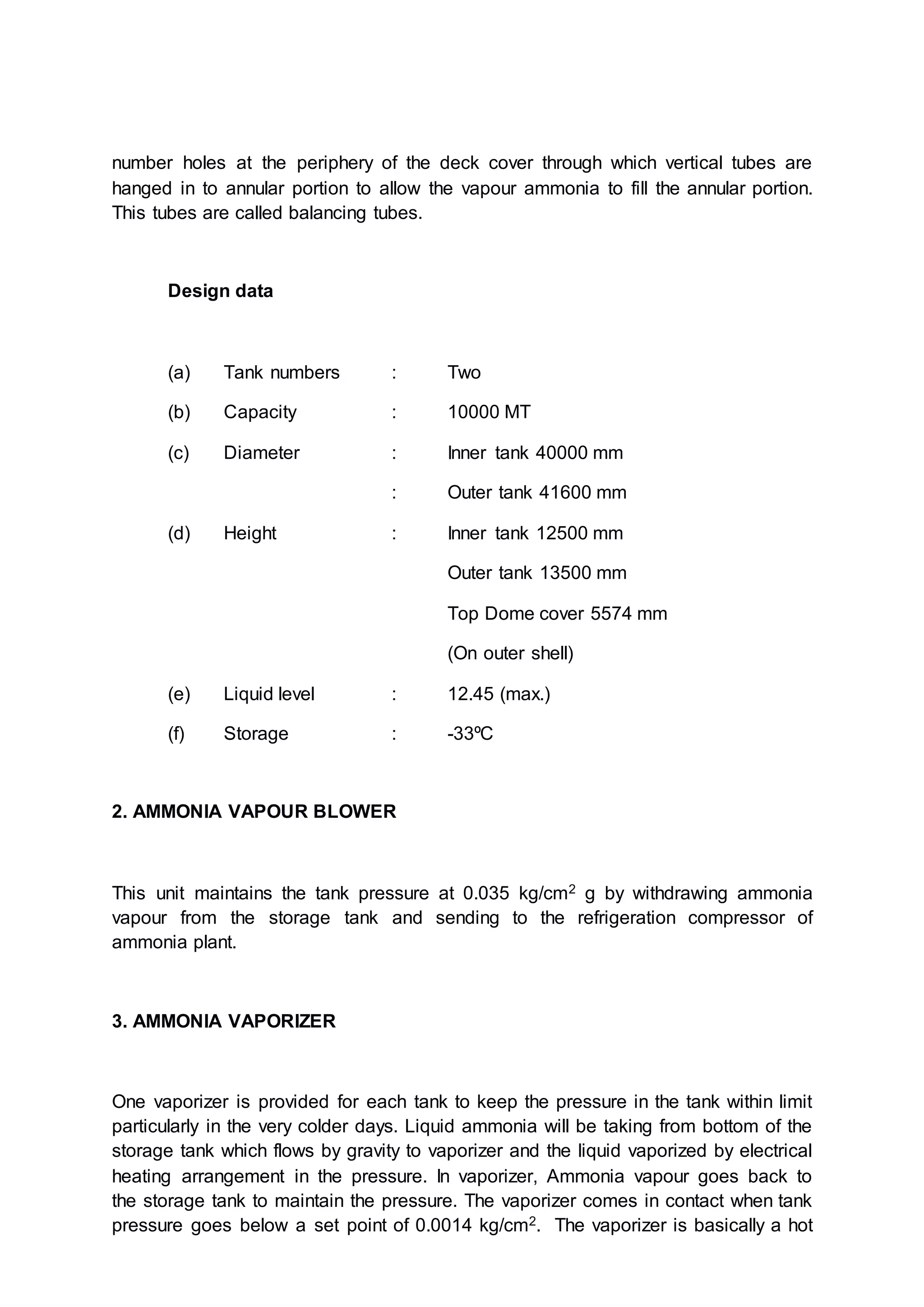 number holes at the periphery of the deck cover through which vertical tubes are
hanged in to annular portion to allow the vapour ammonia to fill the annular portion.
This tubes are called balancing tubes.
Design data
(a) Tank numbers : Two
(b) Capacity : 10000 MT
(c) Diameter : Inner tank 40000 mm
: Outer tank 41600 mm
(d) Height : Inner tank 12500 mm
Outer tank 13500 mm
Top Dome cover 5574 mm
(On outer shell)
(e) Liquid level : 12.45 (max.)
(f) Storage : -33ºC
2. AMMONIA VAPOUR BLOWER
This unit maintains the tank pressure at 0.035 kg/cm2 g by withdrawing ammonia
vapour from the storage tank and sending to the refrigeration compressor of
ammonia plant.
3. AMMONIA VAPORIZER
One vaporizer is provided for each tank to keep the pressure in the tank within limit
particularly in the very colder days. Liquid ammonia will be taking from bottom of the
storage tank which flows by gravity to vaporizer and the liquid vaporized by electrical
heating arrangement in the pressure. In vaporizer, Ammonia vapour goes back to
the storage tank to maintain the pressure. The vaporizer comes in contact when tank
pressure goes below a set point of 0.0014 kg/cm2. The vaporizer is basically a hot
 