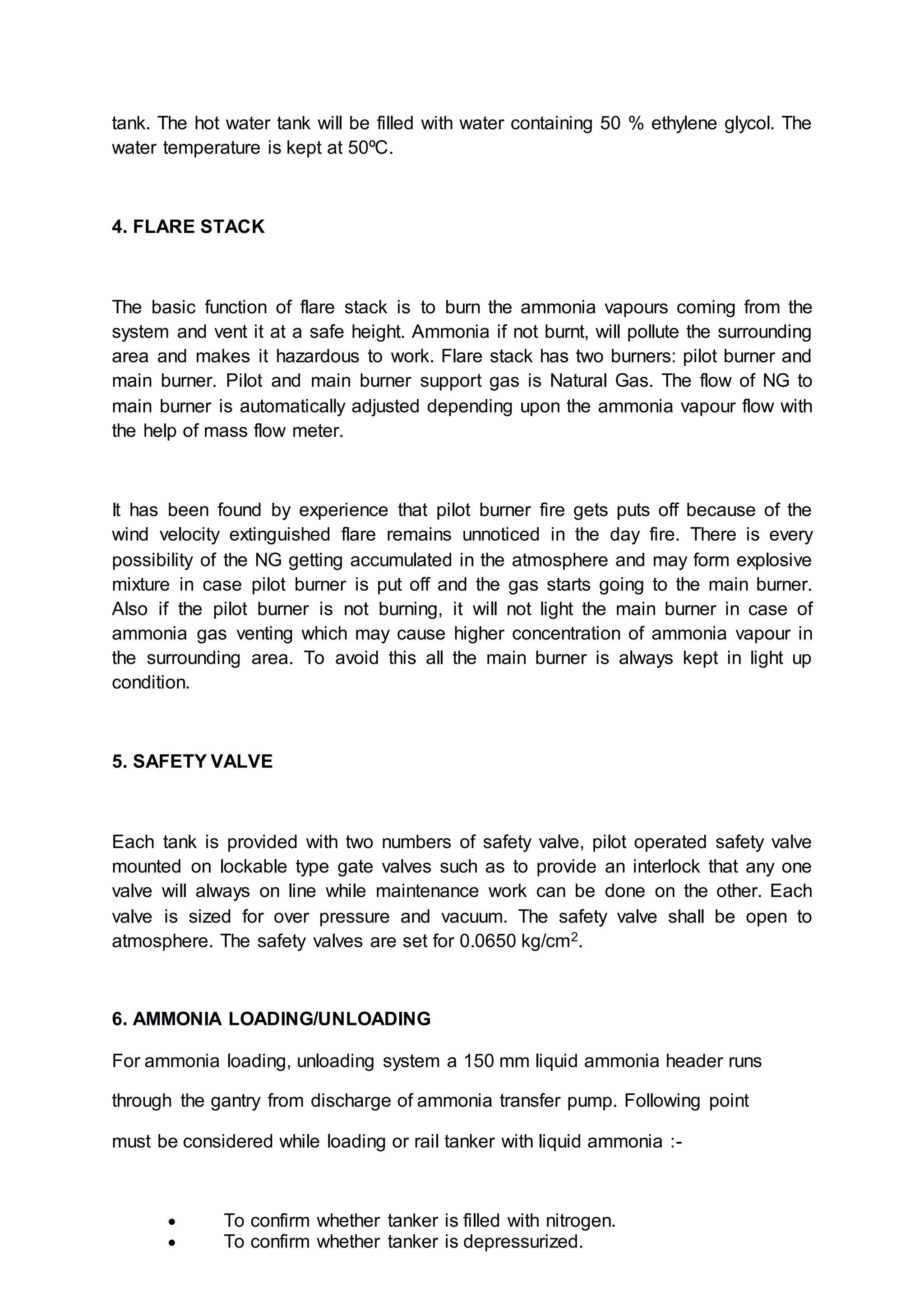 tank. The hot water tank will be filled with water containing 50 % ethylene glycol. The
water temperature is kept at 50ºC.
4. FLARE STACK
The basic function of flare stack is to burn the ammonia vapours coming from the
system and vent it at a safe height. Ammonia if not burnt, will pollute the surrounding
area and makes it hazardous to work. Flare stack has two burners: pilot burner and
main burner. Pilot and main burner support gas is Natural Gas. The flow of NG to
main burner is automatically adjusted depending upon the ammonia vapour flow with
the help of mass flow meter.
It has been found by experience that pilot burner fire gets puts off because of the
wind velocity extinguished flare remains unnoticed in the day fire. There is every
possibility of the NG getting accumulated in the atmosphere and may form explosive
mixture in case pilot burner is put off and the gas starts going to the main burner.
Also if the pilot burner is not burning, it will not light the main burner in case of
ammonia gas venting which may cause higher concentration of ammonia vapour in
the surrounding area. To avoid this all the main burner is always kept in light up
condition.
5. SAFETY VALVE
Each tank is provided with two numbers of safety valve, pilot operated safety valve
mounted on lockable type gate valves such as to provide an interlock that any one
valve will always on line while maintenance work can be done on the other. Each
valve is sized for over pressure and vacuum. The safety valve shall be open to
atmosphere. The safety valves are set for 0.0650 kg/cm2.
6. AMMONIA LOADING/UNLOADING
For ammonia loading, unloading system a 150 mm liquid ammonia header runs
through the gantry from discharge of ammonia transfer pump. Following point
must be considered while loading or rail tanker with liquid ammonia :-
 To confirm whether tanker is filled with nitrogen.
 To confirm whether tanker is depressurized.
 