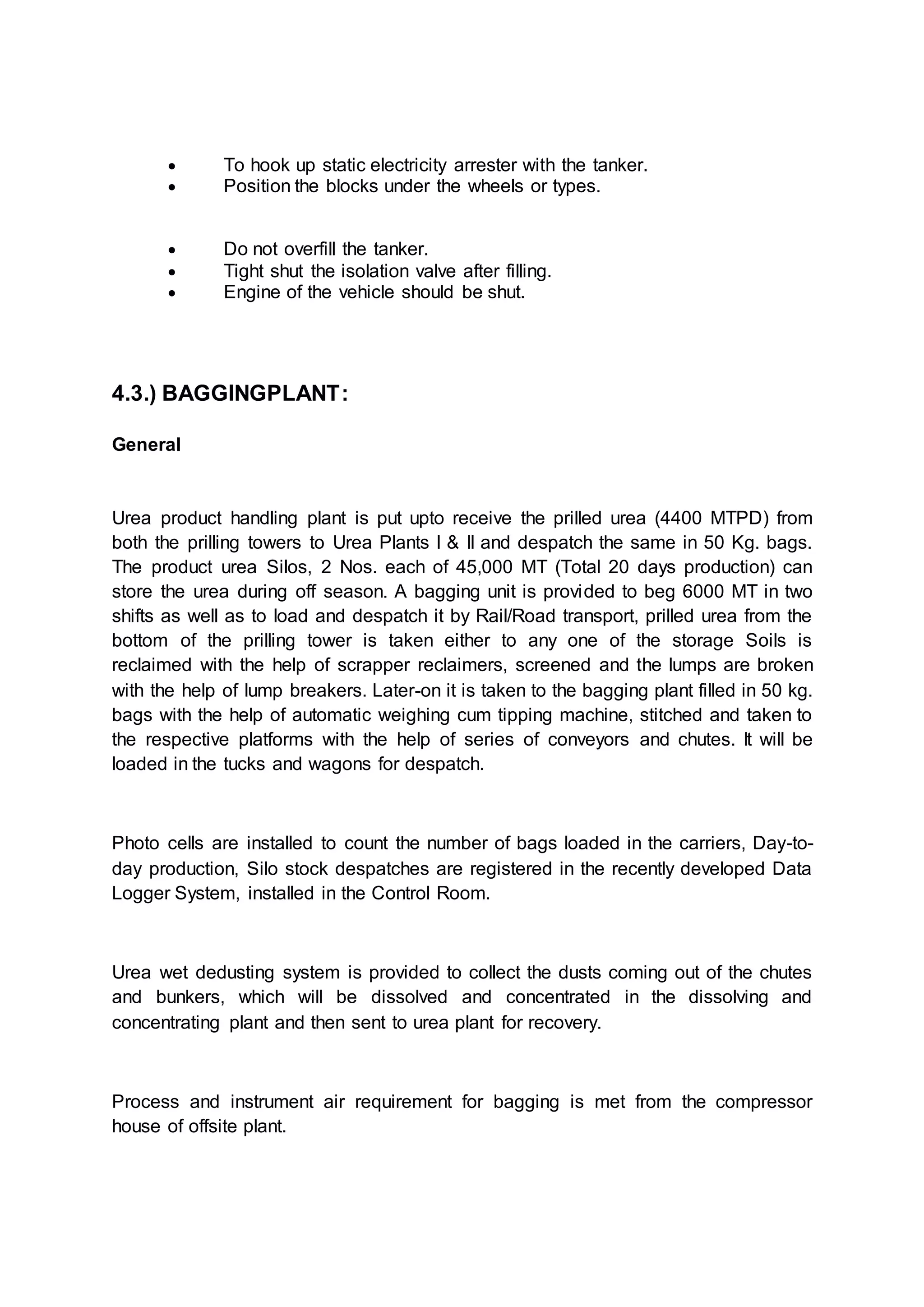  To hook up static electricity arrester with the tanker.
 Position the blocks under the wheels or types.
 Do not overfill the tanker.
 Tight shut the isolation valve after filling.
 Engine of the vehicle should be shut.
4.3.) BAGGINGPLANT:
General
Urea product handling plant is put upto receive the prilled urea (4400 MTPD) from
both the prilling towers to Urea Plants I & II and despatch the same in 50 Kg. bags.
The product urea Silos, 2 Nos. each of 45,000 MT (Total 20 days production) can
store the urea during off season. A bagging unit is provided to beg 6000 MT in two
shifts as well as to load and despatch it by Rail/Road transport, prilled urea from the
bottom of the prilling tower is taken either to any one of the storage Soils is
reclaimed with the help of scrapper reclaimers, screened and the lumps are broken
with the help of lump breakers. Later-on it is taken to the bagging plant filled in 50 kg.
bags with the help of automatic weighing cum tipping machine, stitched and taken to
the respective platforms with the help of series of conveyors and chutes. It will be
loaded in the tucks and wagons for despatch.
Photo cells are installed to count the number of bags loaded in the carriers, Day-to-
day production, Silo stock despatches are registered in the recently developed Data
Logger System, installed in the Control Room.
Urea wet dedusting system is provided to collect the dusts coming out of the chutes
and bunkers, which will be dissolved and concentrated in the dissolving and
concentrating plant and then sent to urea plant for recovery.
Process and instrument air requirement for bagging is met from the compressor
house of offsite plant.
 