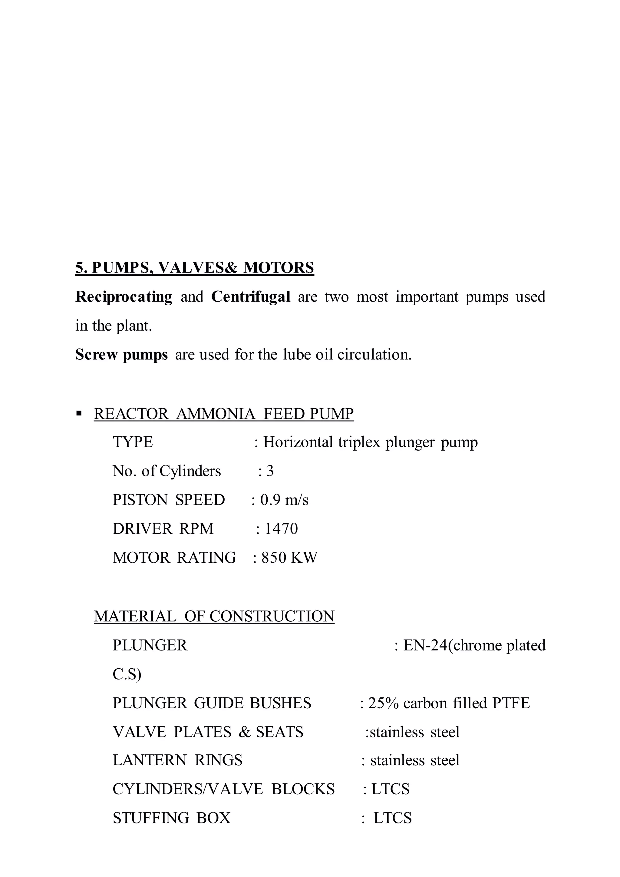 5. PUMPS, VALVES& MOTORS
Reciprocating and Centrifugal are two most important pumps used
in the plant.
Screw pumps are used for the lube oil circulation.
 REACTOR AMMONIA FEED PUMP
TYPE : Horizontal triplex plunger pump
No. of Cylinders : 3
PISTON SPEED : 0.9 m/s
DRIVER RPM : 1470
MOTOR RATING : 850 KW
MATERIAL OF CONSTRUCTION
PLUNGER : EN-24(chrome plated
C.S)
PLUNGER GUIDE BUSHES : 25% carbon filled PTFE
VALVE PLATES & SEATS :stainless steel
LANTERN RINGS : stainless steel
CYLINDERS/VALVE BLOCKS : LTCS
STUFFING BOX : LTCS
 