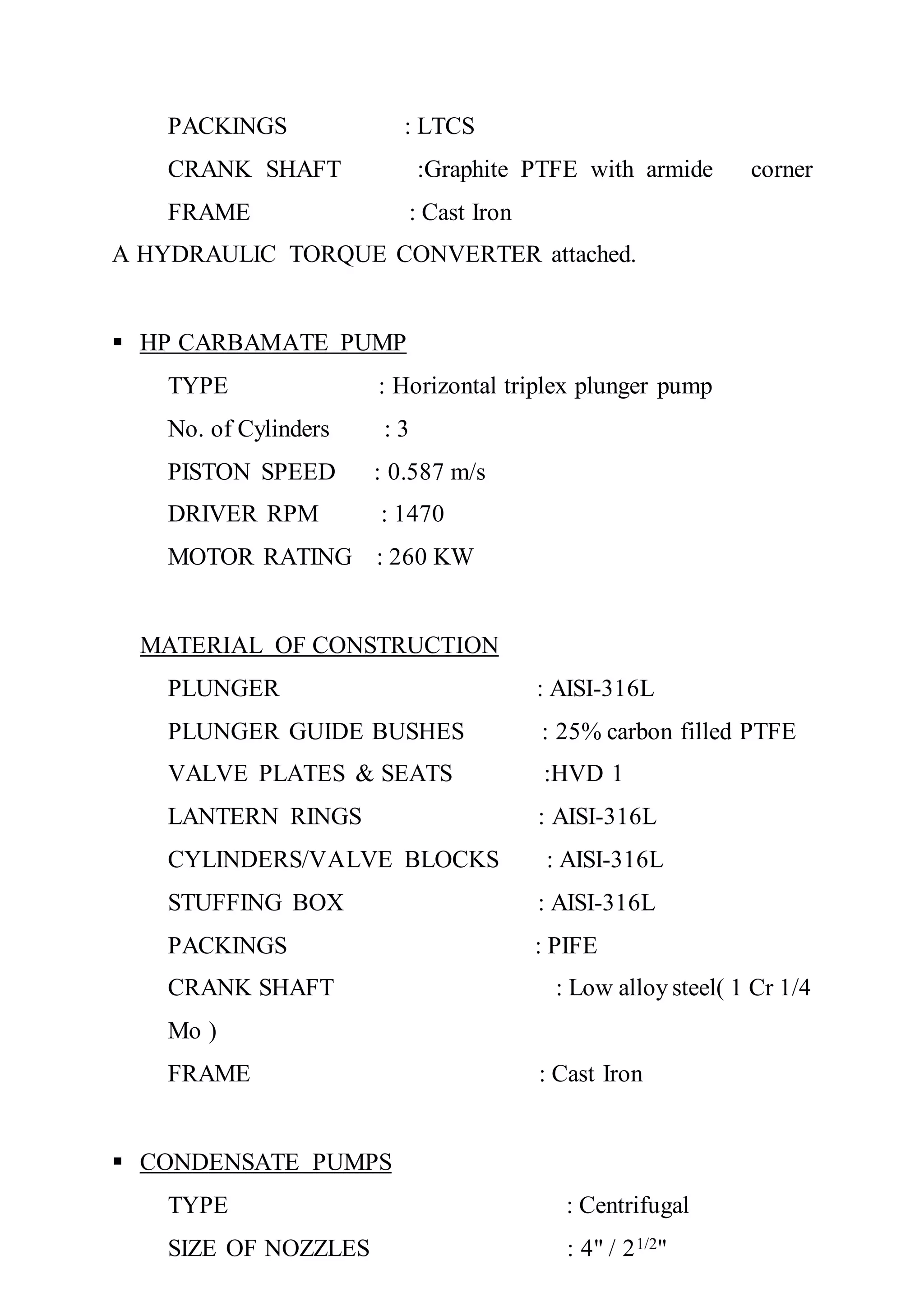 PACKINGS : LTCS
CRANK SHAFT :Graphite PTFE with armide corner
FRAME : Cast Iron
A HYDRAULIC TORQUE CONVERTER attached.
 HP CARBAMATE PUMP
TYPE : Horizontal triplex plunger pump
No. of Cylinders : 3
PISTON SPEED : 0.587 m/s
DRIVER RPM : 1470
MOTOR RATING : 260 KW
MATERIAL OF CONSTRUCTION
PLUNGER : AISI-316L
PLUNGER GUIDE BUSHES : 25% carbon filled PTFE
VALVE PLATES & SEATS :HVD 1
LANTERN RINGS : AISI-316L
CYLINDERS/VALVE BLOCKS : AISI-316L
STUFFING BOX : AISI-316L
PACKINGS : PIFE
CRANK SHAFT : Low alloy steel( 1 Cr 1/4
Mo )
FRAME : Cast Iron
 CONDENSATE PUMPS
TYPE : Centrifugal
SIZE OF NOZZLES : 4" / 21/2"
 