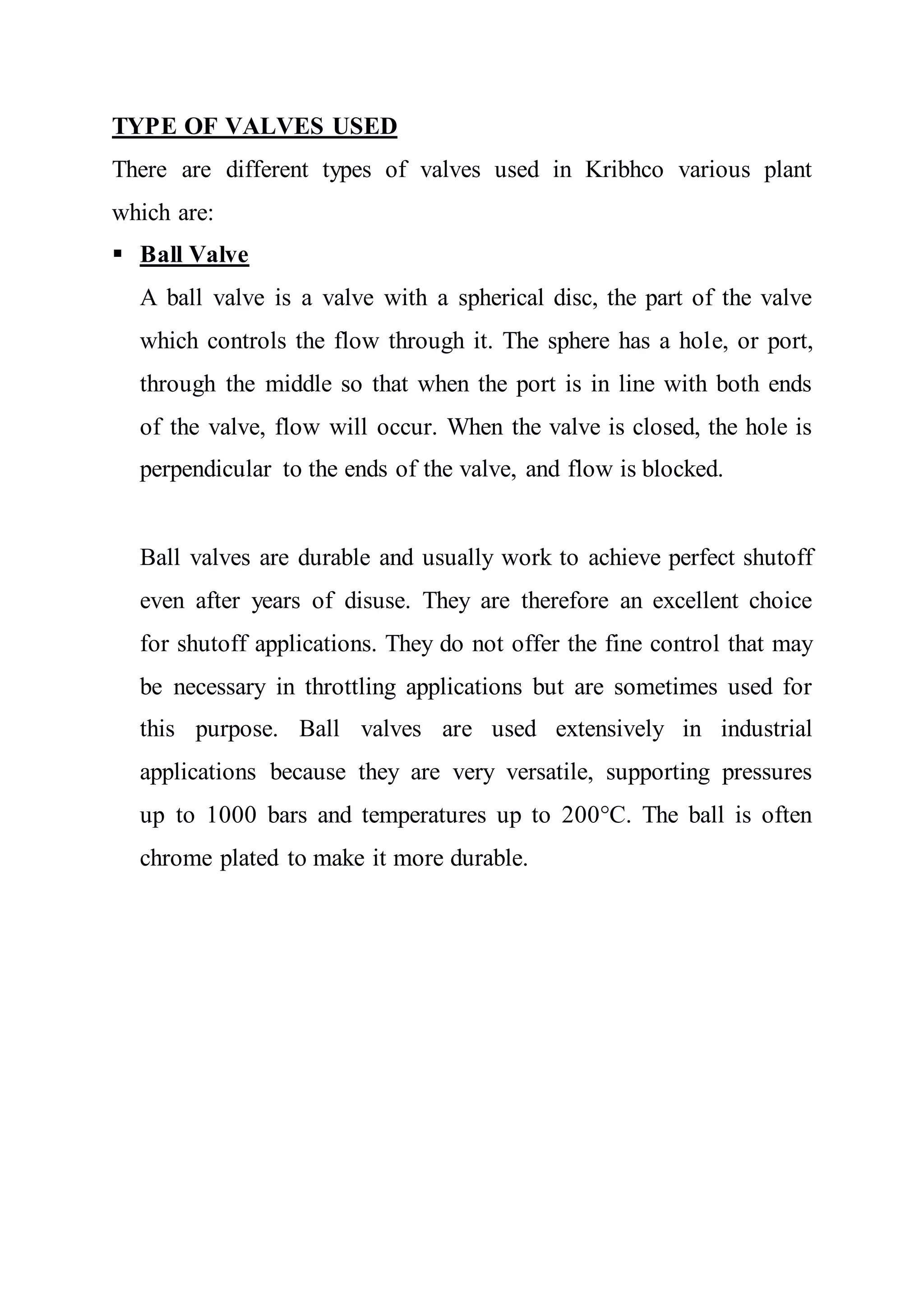 TYPE OF VALVES USED
There are different types of valves used in Kribhco various plant
which are:
 Ball Valve
A ball valve is a valve with a spherical disc, the part of the valve
which controls the flow through it. The sphere has a hole, or port,
through the middle so that when the port is in line with both ends
of the valve, flow will occur. When the valve is closed, the hole is
perpendicular to the ends of the valve, and flow is blocked.
Ball valves are durable and usually work to achieve perfect shutoff
even after years of disuse. They are therefore an excellent choice
for shutoff applications. They do not offer the fine control that may
be necessary in throttling applications but are sometimes used for
this purpose. Ball valves are used extensively in industrial
applications because they are very versatile, supporting pressures
up to 1000 bars and temperatures up to 200°C. The ball is often
chrome plated to make it more durable.
 