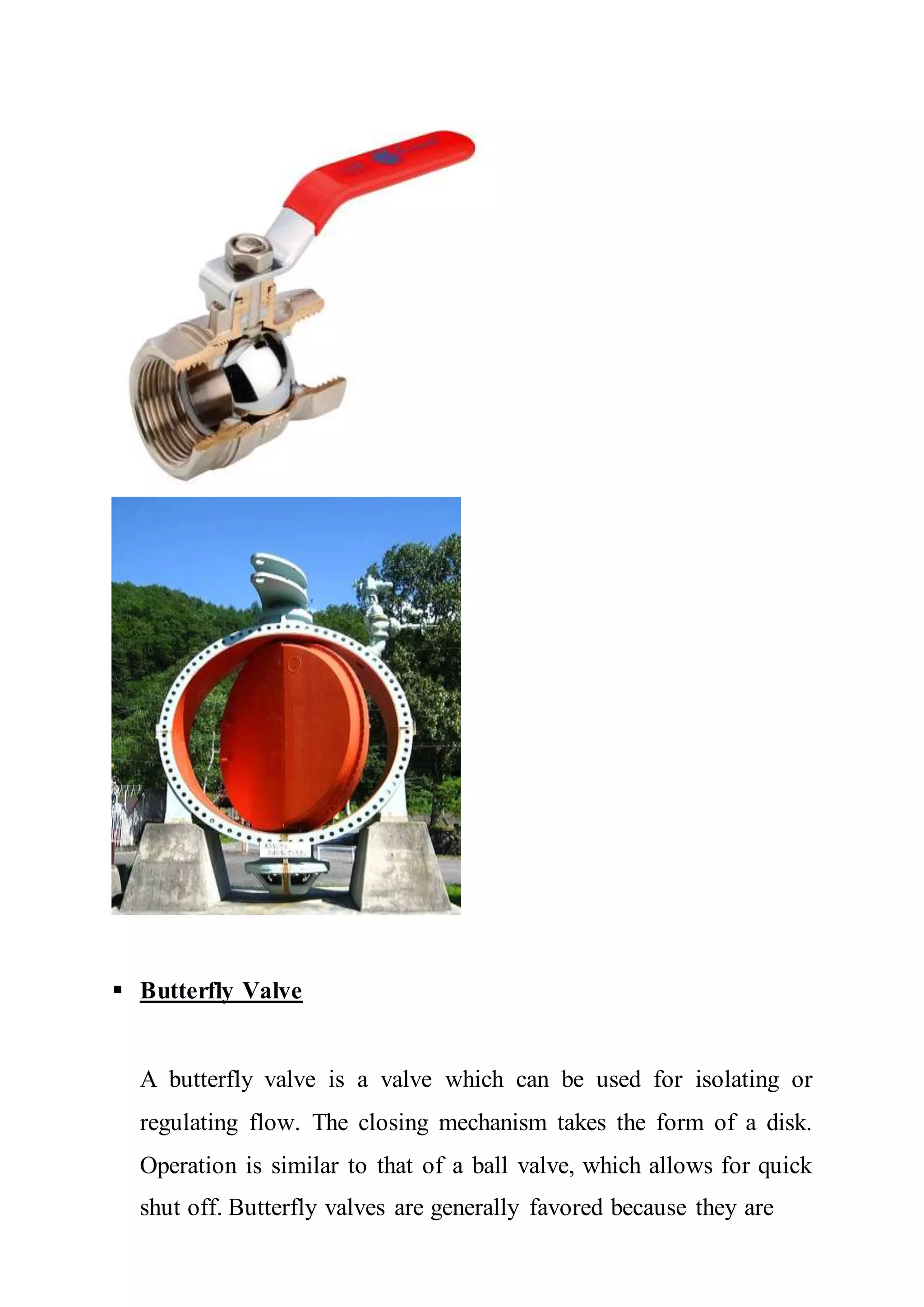  Butterfly Valve
A butterfly valve is a valve which can be used for isolating or
regulating flow. The closing mechanism takes the form of a disk.
Operation is similar to that of a ball valve, which allows for quick
shut off. Butterfly valves are generally favored because they are
 