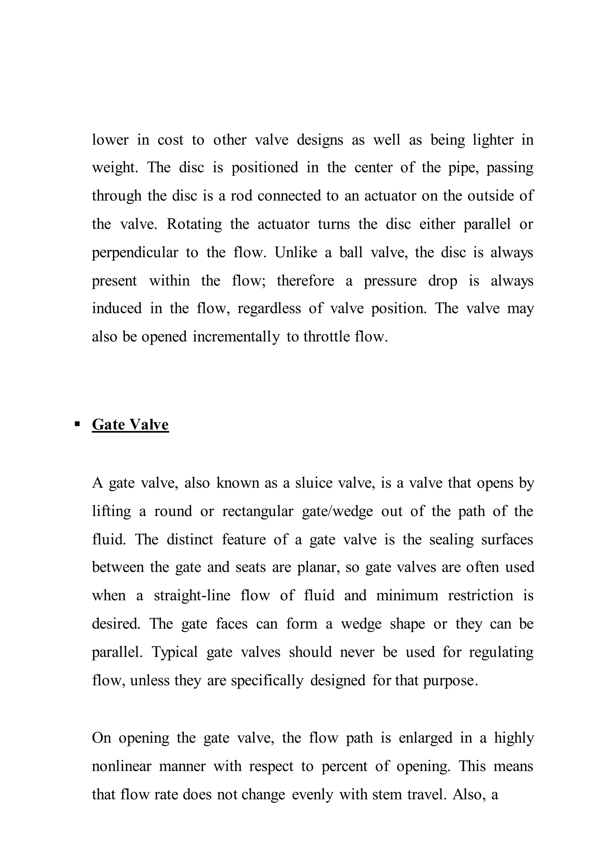 lower in cost to other valve designs as well as being lighter in
weight. The disc is positioned in the center of the pipe, passing
through the disc is a rod connected to an actuator on the outside of
the valve. Rotating the actuator turns the disc either parallel or
perpendicular to the flow. Unlike a ball valve, the disc is always
present within the flow; therefore a pressure drop is always
induced in the flow, regardless of valve position. The valve may
also be opened incrementally to throttle flow.
 Gate Valve
A gate valve, also known as a sluice valve, is a valve that opens by
lifting a round or rectangular gate/wedge out of the path of the
fluid. The distinct feature of a gate valve is the sealing surfaces
between the gate and seats are planar, so gate valves are often used
when a straight-line flow of fluid and minimum restriction is
desired. The gate faces can form a wedge shape or they can be
parallel. Typical gate valves should never be used for regulating
flow, unless they are specifically designed for that purpose.
On opening the gate valve, the flow path is enlarged in a highly
nonlinear manner with respect to percent of opening. This means
that flow rate does not change evenly with stem travel. Also, a
 