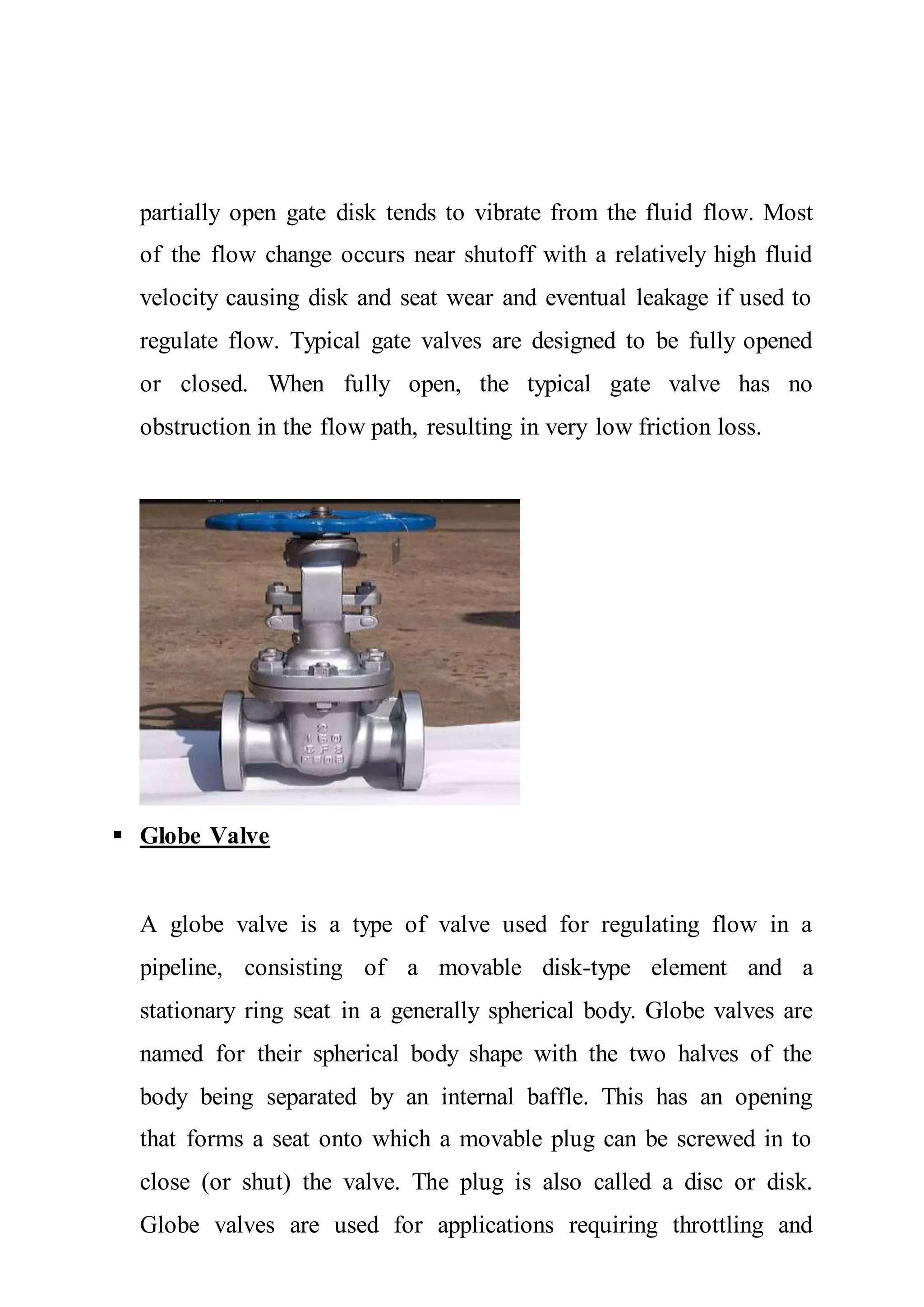 partially open gate disk tends to vibrate from the fluid flow. Most
of the flow change occurs near shutoff with a relatively high fluid
velocity causing disk and seat wear and eventual leakage if used to
regulate flow. Typical gate valves are designed to be fully opened
or closed. When fully open, the typical gate valve has no
obstruction in the flow path, resulting in very low friction loss.
 Globe Valve
A globe valve is a type of valve used for regulating flow in a
pipeline, consisting of a movable disk-type element and a
stationary ring seat in a generally spherical body. Globe valves are
named for their spherical body shape with the two halves of the
body being separated by an internal baffle. This has an opening
that forms a seat onto which a movable plug can be screwed in to
close (or shut) the valve. The plug is also called a disc or disk.
Globe valves are used for applications requiring throttling and
 