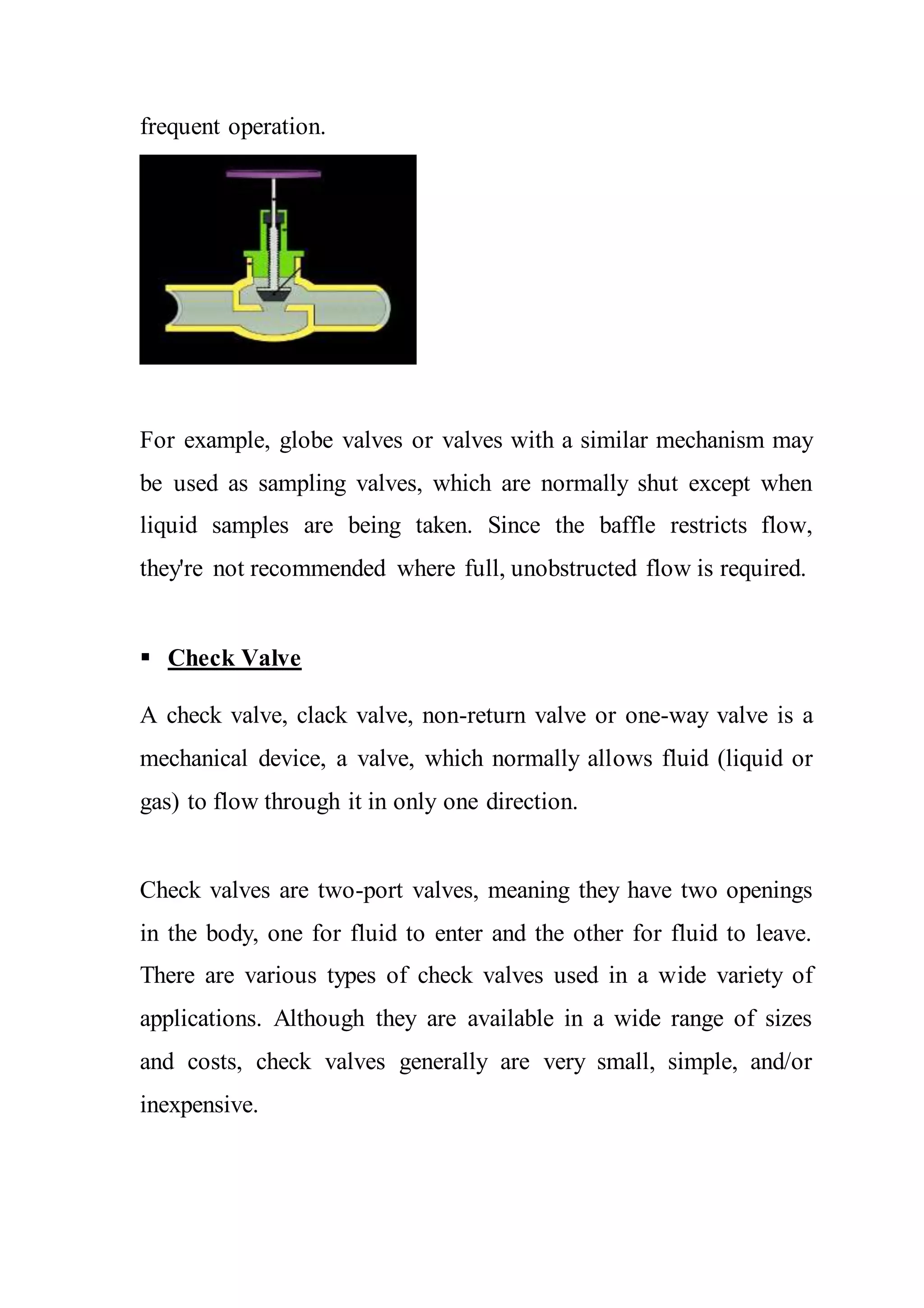 frequent operation.
For example, globe valves or valves with a similar mechanism may
be used as sampling valves, which are normally shut except when
liquid samples are being taken. Since the baffle restricts flow,
they're not recommended where full, unobstructed flow is required.
 Check Valve
A check valve, clack valve, non-return valve or one-way valve is a
mechanical device, a valve, which normally allows fluid (liquid or
gas) to flow through it in only one direction.
Check valves are two-port valves, meaning they have two openings
in the body, one for fluid to enter and the other for fluid to leave.
There are various types of check valves used in a wide variety of
applications. Although they are available in a wide range of sizes
and costs, check valves generally are very small, simple, and/or
inexpensive.
 
