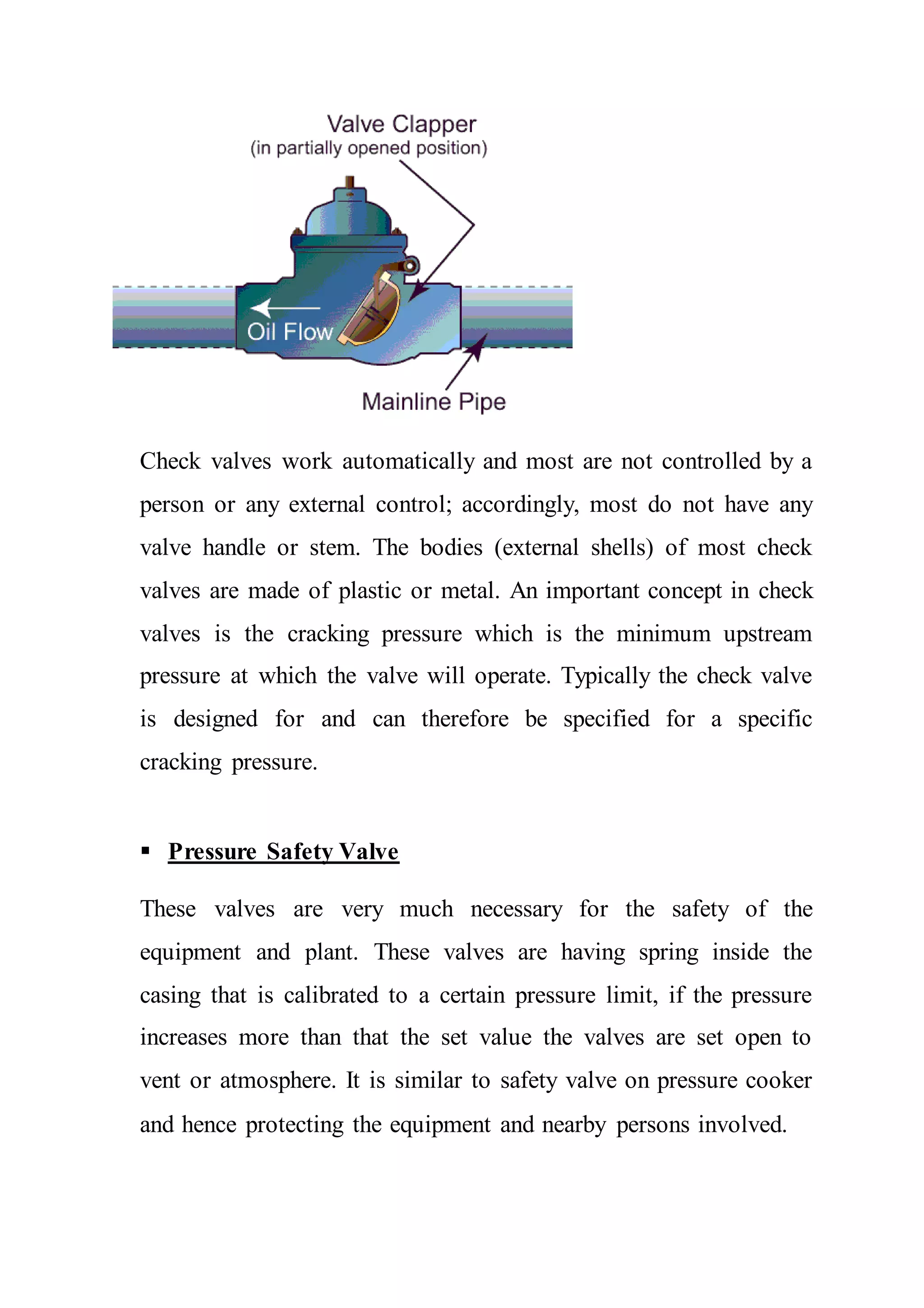Check valves work automatically and most are not controlled by a
person or any external control; accordingly, most do not have any
valve handle or stem. The bodies (external shells) of most check
valves are made of plastic or metal. An important concept in check
valves is the cracking pressure which is the minimum upstream
pressure at which the valve will operate. Typically the check valve
is designed for and can therefore be specified for a specific
cracking pressure.
 Pressure Safety Valve
These valves are very much necessary for the safety of the
equipment and plant. These valves are having spring inside the
casing that is calibrated to a certain pressure limit, if the pressure
increases more than that the set value the valves are set open to
vent or atmosphere. It is similar to safety valve on pressure cooker
and hence protecting the equipment and nearby persons involved.
 