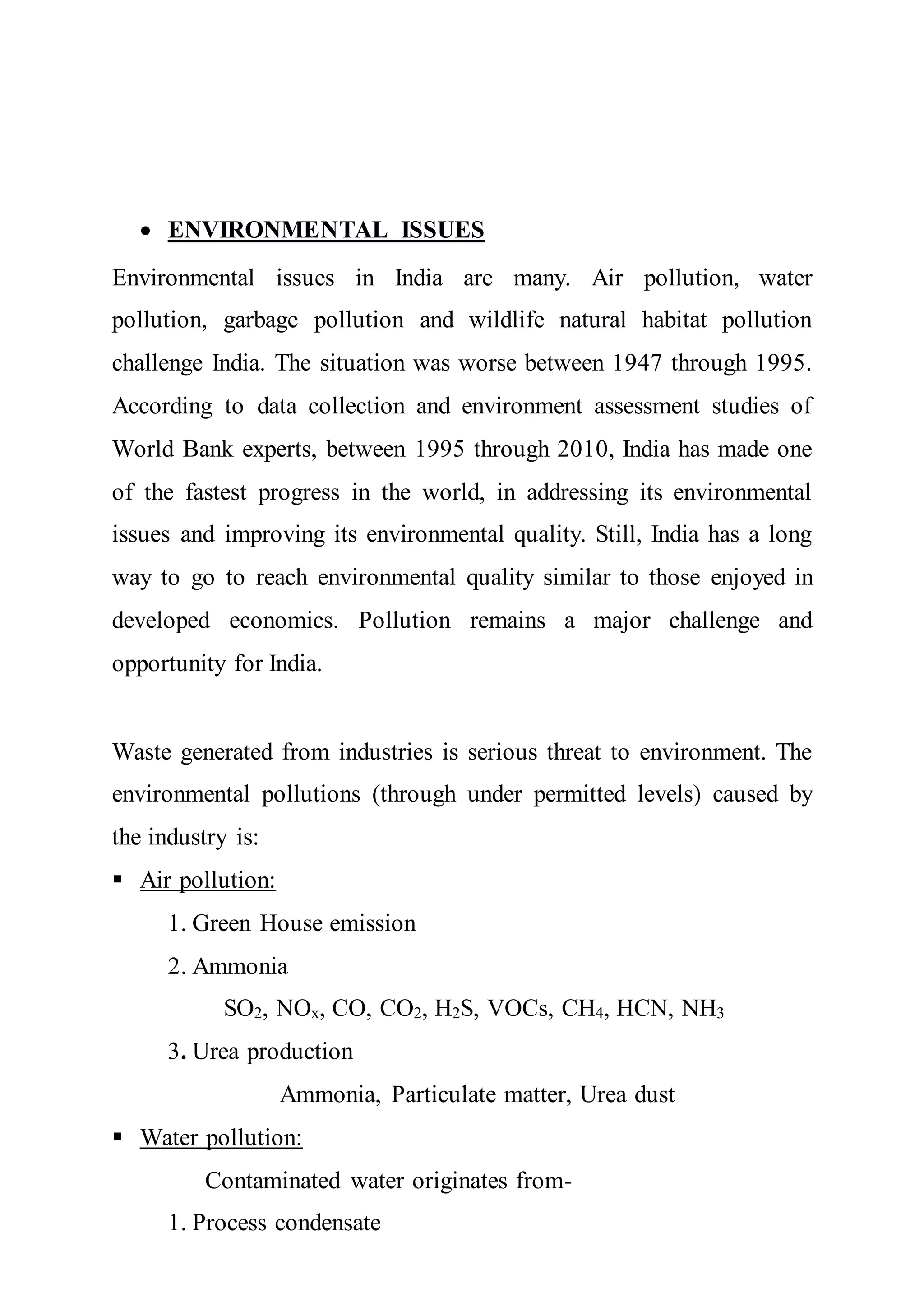  ENVIRONMENTAL ISSUES
Environmental issues in India are many. Air pollution, water
pollution, garbage pollution and wildlife natural habitat pollution
challenge India. The situation was worse between 1947 through 1995.
According to data collection and environment assessment studies of
World Bank experts, between 1995 through 2010, India has made one
of the fastest progress in the world, in addressing its environmental
issues and improving its environmental quality. Still, India has a long
way to go to reach environmental quality similar to those enjoyed in
developed economics. Pollution remains a major challenge and
opportunity for India.
Waste generated from industries is serious threat to environment. The
environmental pollutions (through under permitted levels) caused by
the industry is:
 Air pollution:
1. Green House emission
2. Ammonia
SO2, NOx, CO, CO2, H2S, VOCs, CH4, HCN, NH3
3. Urea production
Ammonia, Particulate matter, Urea dust
 Water pollution:
Contaminated water originates from-
1. Process condensate
 