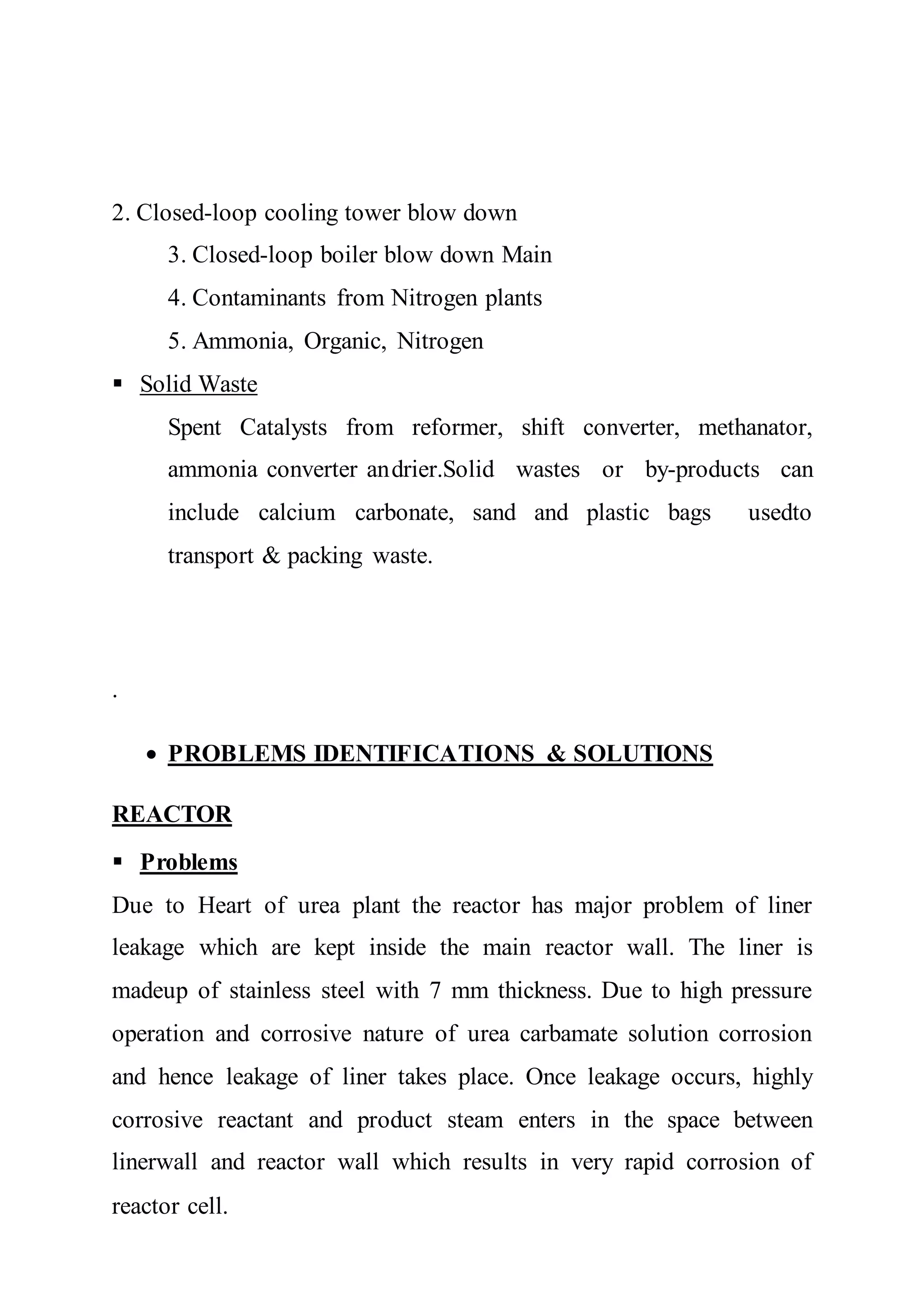2. Closed-loop cooling tower blow down
3. Closed-loop boiler blow down Main
4. Contaminants from Nitrogen plants
5. Ammonia, Organic, Nitrogen
 Solid Waste
Spent Catalysts from reformer, shift converter, methanator,
ammonia converter andrier.Solid wastes or by-products can
include calcium carbonate, sand and plastic bags usedto
transport & packing waste.
.
 PROBLEMS IDENTIFICATIONS & SOLUTIONS
REACTOR
 Problems
Due to Heart of urea plant the reactor has major problem of liner
leakage which are kept inside the main reactor wall. The liner is
madeup of stainless steel with 7 mm thickness. Due to high pressure
operation and corrosive nature of urea carbamate solution corrosion
and hence leakage of liner takes place. Once leakage occurs, highly
corrosive reactant and product steam enters in the space between
linerwall and reactor wall which results in very rapid corrosion of
reactor cell.
 