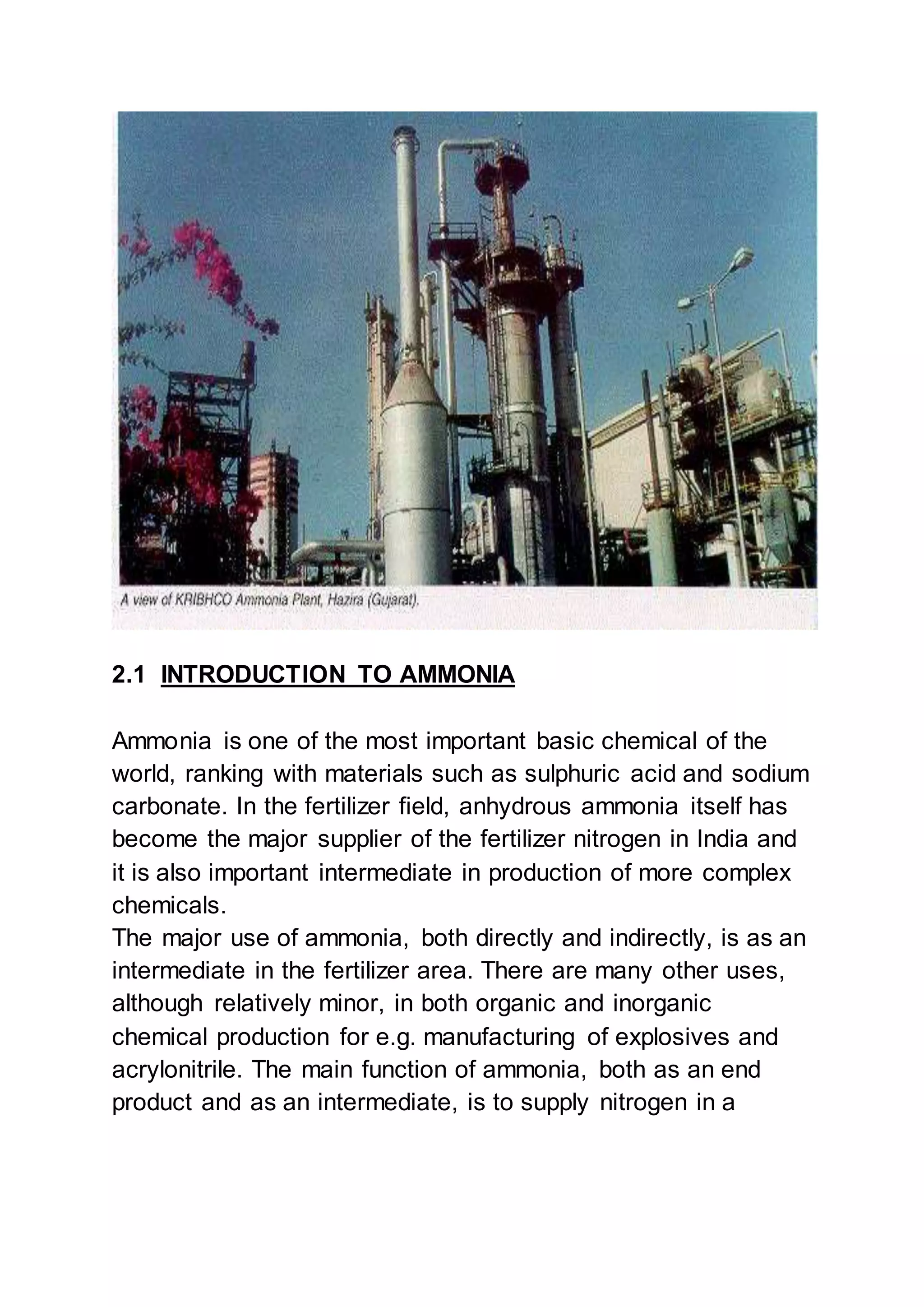 2.1 INTRODUCTION TO AMMONIA
Ammonia is one of the most important basic chemical of the
world, ranking with materials such as sulphuric acid and sodium
carbonate. In the fertilizer field, anhydrous ammonia itself has
become the major supplier of the fertilizer nitrogen in India and
it is also important intermediate in production of more complex
chemicals.
The major use of ammonia, both directly and indirectly, is as an
intermediate in the fertilizer area. There are many other uses,
although relatively minor, in both organic and inorganic
chemical production for e.g. manufacturing of explosives and
acrylonitrile. The main function of ammonia, both as an end
product and as an intermediate, is to supply nitrogen in a
 
