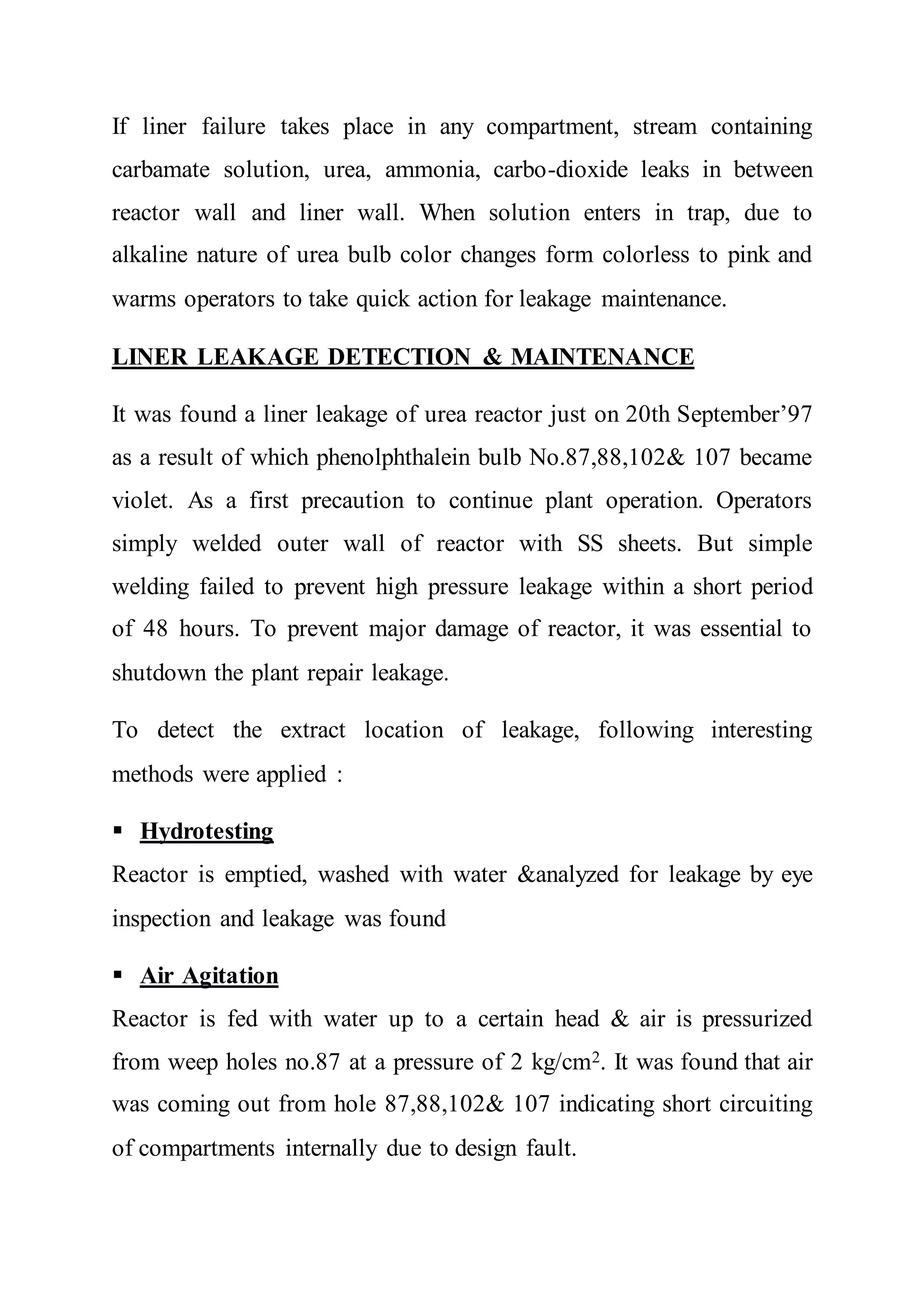 If liner failure takes place in any compartment, stream containing
carbamate solution, urea, ammonia, carbo-dioxide leaks in between
reactor wall and liner wall. When solution enters in trap, due to
alkaline nature of urea bulb color changes form colorless to pink and
warms operators to take quick action for leakage maintenance.
LINER LEAKAGE DETECTION & MAINTENANCE
It was found a liner leakage of urea reactor just on 20th September’97
as a result of which phenolphthalein bulb No.87,88,102& 107 became
violet. As a first precaution to continue plant operation. Operators
simply welded outer wall of reactor with SS sheets. But simple
welding failed to prevent high pressure leakage within a short period
of 48 hours. To prevent major damage of reactor, it was essential to
shutdown the plant repair leakage.
To detect the extract location of leakage, following interesting
methods were applied :
 Hydrotesting
Reactor is emptied, washed with water &analyzed for leakage by eye
inspection and leakage was found
 Air Agitation
Reactor is fed with water up to a certain head & air is pressurized
from weep holes no.87 at a pressure of 2 kg/cm2. It was found that air
was coming out from hole 87,88,102& 107 indicating short circuiting
of compartments internally due to design fault.
 
