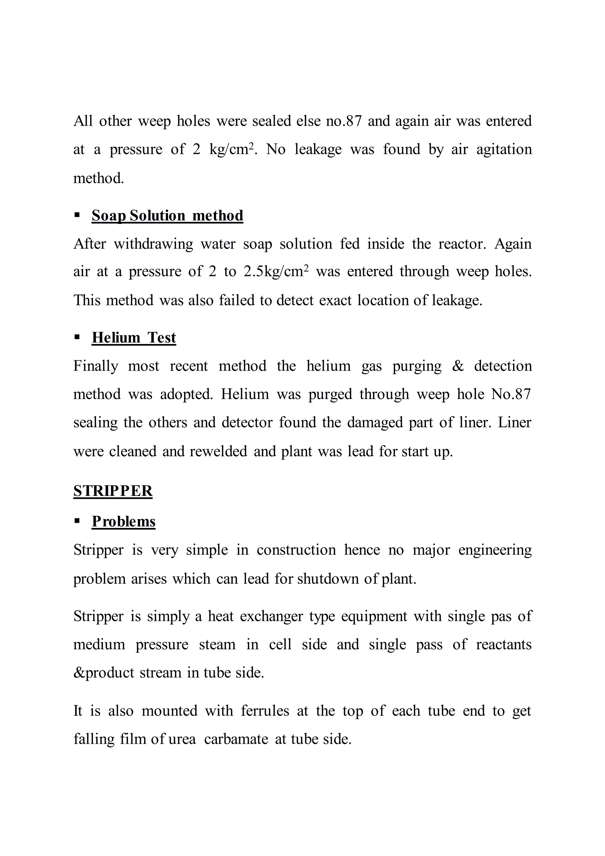 All other weep holes were sealed else no.87 and again air was entered
at a pressure of 2 kg/cm2. No leakage was found by air agitation
method.
 Soap Solution method
After withdrawing water soap solution fed inside the reactor. Again
air at a pressure of 2 to 2.5kg/cm2 was entered through weep holes.
This method was also failed to detect exact location of leakage.
 Helium Test
Finally most recent method the helium gas purging & detection
method was adopted. Helium was purged through weep hole No.87
sealing the others and detector found the damaged part of liner. Liner
were cleaned and rewelded and plant was lead for start up.
STRIPPER
 Problems
Stripper is very simple in construction hence no major engineering
problem arises which can lead for shutdown of plant.
Stripper is simply a heat exchanger type equipment with single pas of
medium pressure steam in cell side and single pass of reactants
&product stream in tube side.
It is also mounted with ferrules at the top of each tube end to get
falling film of urea carbamate at tube side.
 