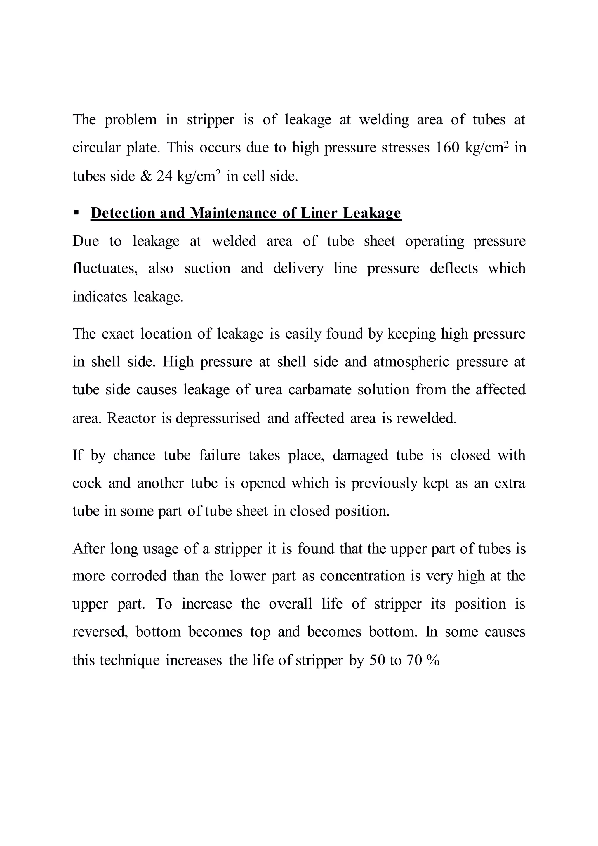 The problem in stripper is of leakage at welding area of tubes at
circular plate. This occurs due to high pressure stresses 160 kg/cm2 in
tubes side & 24 kg/cm2 in cell side.
 Detection and Maintenance of Liner Leakage
Due to leakage at welded area of tube sheet operating pressure
fluctuates, also suction and delivery line pressure deflects which
indicates leakage.
The exact location of leakage is easily found by keeping high pressure
in shell side. High pressure at shell side and atmospheric pressure at
tube side causes leakage of urea carbamate solution from the affected
area. Reactor is depressurised and affected area is rewelded.
If by chance tube failure takes place, damaged tube is closed with
cock and another tube is opened which is previously kept as an extra
tube in some part of tube sheet in closed position.
After long usage of a stripper it is found that the upper part of tubes is
more corroded than the lower part as concentration is very high at the
upper part. To increase the overall life of stripper its position is
reversed, bottom becomes top and becomes bottom. In some causes
this technique increases the life of stripper by 50 to 70 %
 