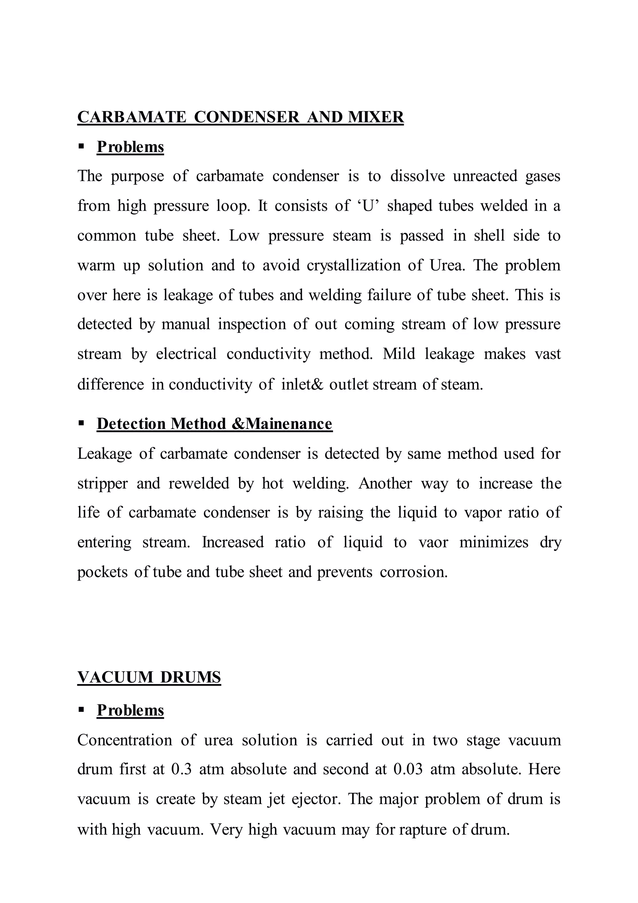 CARBAMATE CONDENSER AND MIXER
 Problems
The purpose of carbamate condenser is to dissolve unreacted gases
from high pressure loop. It consists of ‘U’ shaped tubes welded in a
common tube sheet. Low pressure steam is passed in shell side to
warm up solution and to avoid crystallization of Urea. The problem
over here is leakage of tubes and welding failure of tube sheet. This is
detected by manual inspection of out coming stream of low pressure
stream by electrical conductivity method. Mild leakage makes vast
difference in conductivity of inlet& outlet stream of steam.
 Detection Method &Mainenance
Leakage of carbamate condenser is detected by same method used for
stripper and rewelded by hot welding. Another way to increase the
life of carbamate condenser is by raising the liquid to vapor ratio of
entering stream. Increased ratio of liquid to vaor minimizes dry
pockets of tube and tube sheet and prevents corrosion.
VACUUM DRUMS
 Problems
Concentration of urea solution is carried out in two stage vacuum
drum first at 0.3 atm absolute and second at 0.03 atm absolute. Here
vacuum is create by steam jet ejector. The major problem of drum is
with high vacuum. Very high vacuum may for rapture of drum.
 