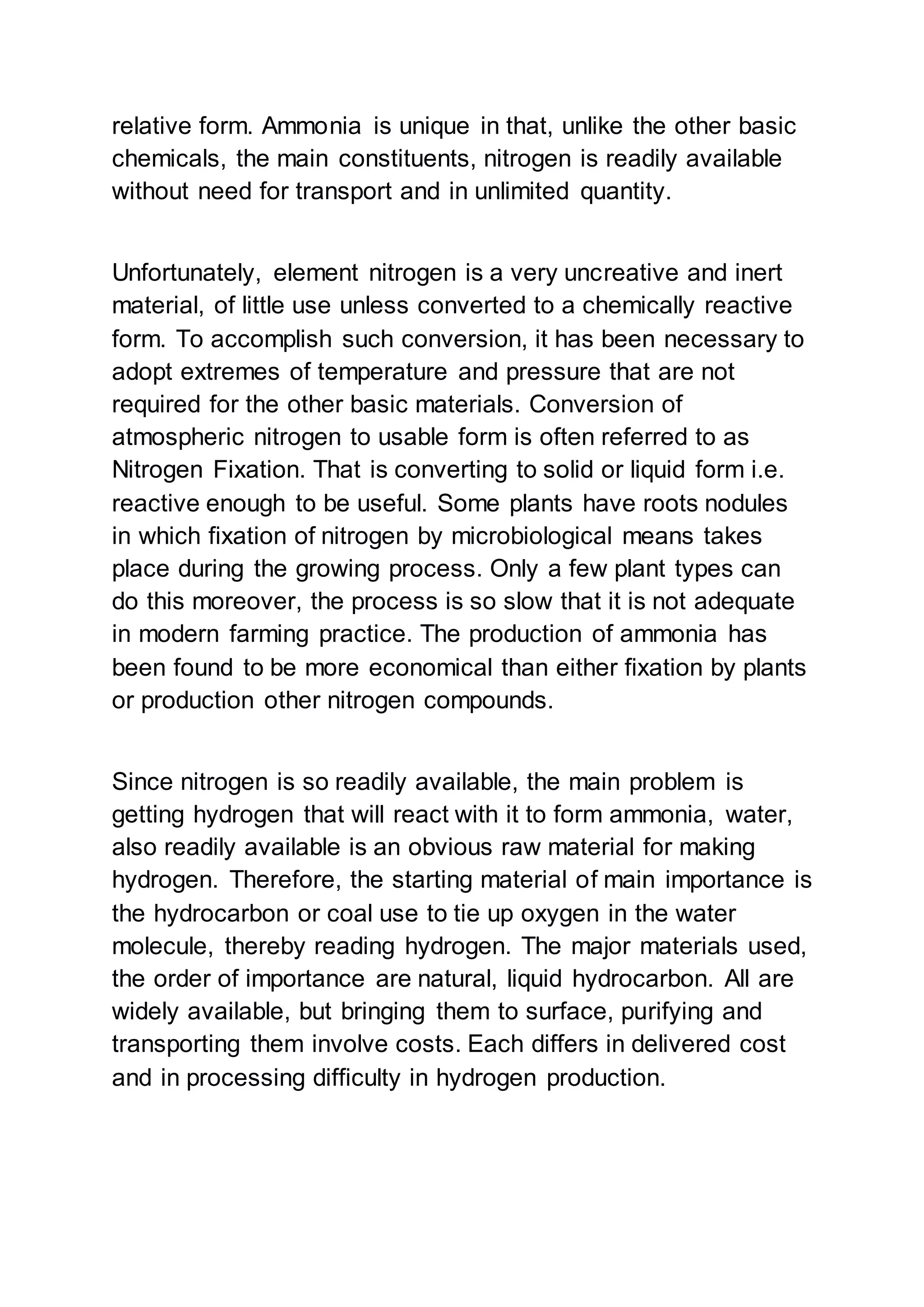 relative form. Ammonia is unique in that, unlike the other basic
chemicals, the main constituents, nitrogen is readily available
without need for transport and in unlimited quantity.
Unfortunately, element nitrogen is a very uncreative and inert
material, of little use unless converted to a chemically reactive
form. To accomplish such conversion, it has been necessary to
adopt extremes of temperature and pressure that are not
required for the other basic materials. Conversion of
atmospheric nitrogen to usable form is often referred to as
Nitrogen Fixation. That is converting to solid or liquid form i.e.
reactive enough to be useful. Some plants have roots nodules
in which fixation of nitrogen by microbiological means takes
place during the growing process. Only a few plant types can
do this moreover, the process is so slow that it is not adequate
in modern farming practice. The production of ammonia has
been found to be more economical than either fixation by plants
or production other nitrogen compounds.
Since nitrogen is so readily available, the main problem is
getting hydrogen that will react with it to form ammonia, water,
also readily available is an obvious raw material for making
hydrogen. Therefore, the starting material of main importance is
the hydrocarbon or coal use to tie up oxygen in the water
molecule, thereby reading hydrogen. The major materials used,
the order of importance are natural, liquid hydrocarbon. All are
widely available, but bringing them to surface, purifying and
transporting them involve costs. Each differs in delivered cost
and in processing difficulty in hydrogen production.
 