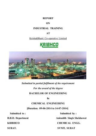 REPORT
ON
INDUSTRIAL TRAINING
AT
KrishakBharti Co-operative Limited
Submitted in partial fulfilment of the requirement
For the award of the degree
BACHELOR OF ENGINEERING
In
CHEMICAL ENGINEERING
[Duration: 09-06-2014 to 14-07-2014]
Submitted to : Submitted by :
H.R.D. Department Aniruddh Singh Shekhawat
KRIBHCO CHEMICAL ENGG.
SURAT. SVNIT, SURAT
 