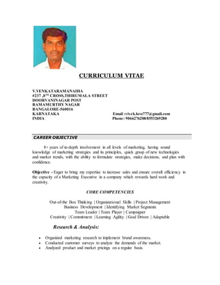 CURRICULUM VITAE
V.VENKATARAMANAIHA
#237 ,8TH
CROSS,THIRUMALA STREET
DOORVANINAGAR POST
RAMAMURTHY NAGAR
BANGALORE-560016
KARNATAKA Email :vivek.love777@gmail.com
INDIA Phone: 9066276208/8553269280
CAREER OBJECTIVE
8+ years of in-depth involvement in all levels of marketing, having sound
knowledge of marketing strategies and its principles, quick grasp of new technologies
and market trends, with the ability to formulate strategies, make decisions, and plan with
confidence.
Objective - Eager to bring my expertise to increase sales and ensure overall efficiency in
the capacity of a Marketing Executive in a company which rewards hard work and
creativity.
CORE COMPETENCIES
Out-of-the Box Thinking | Organizational Skills | Project Management
Business Development | Identifying Market Segments
Team Leader | Team Player | Campaigner
Creativity | Commitment | Learning Agility | Goal Driven | Adaptable
Research & Analysis:
 Organized marketing research to implement brand awareness.
 Conducted customer surveys to analyze the demands of the market.
 Analyzed product and market pricings on a regular basis.
 