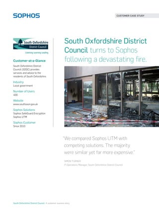 Customer-at-a-Glance
South Oxfordshire District
Council (SODC) provides
services and advice to the
residents of South Oxfordshire.
Industry
Local government
Number of Users
400
Website
www.southoxon.gov.uk
Sophos Solutions
Sophos SafeGuard Encryption
Sophos UTM
Sophos Customer
Since 2010
South Oxfordshire District
Council turns to Sophos
following a devastating fire.
“We compared Sophos UTM with
competing solutions. The majority
were similar yet far more expensive.”
SIMON TURNER
IT Operations Manager, South Oxfordshire District Council
CUSTOMER CASE STUDY
South Oxfordshire District Council  A customer success story
 