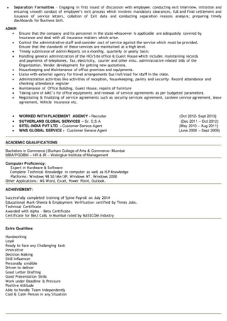  Separation Formalities – Engaging in first round of discussion with employee; conducting exit interview, initiation and
ensuring smooth conduct of employee’s exit process which involves mandatory clearances, full and final settlement and
issuance of service letters, collation of Exit data and conducting separation reasons analysis; preparing timely
dashboards for Business Unit.
ADMIN
 Ensure that the company and its personnel in the state whosoever is applicable are adequately covered by
insurance and deal with all insurance matters which arise.
 Control the administrative staff and consider cost of service against the service which must be provided.
Ensure that the standards of these services are maintained at a high level.
 Timely submission of Admin Reports on a monthly, quarterly or yearly basis
 Handling general administration of the HO/Site office & Guest House which includes maintaining records
and payments of telephones, fax, electricity, courier and other misc. administrative related bills of the
Organization. Vendor development for getting new quotations.
 Housekeeping and Maintenance of office premises and equipments.
 Liaise with external agency for travel arrangements bus/rail/road for staff in the state.
 Administration activities like activities of reception, housekeeping, pantry and security. Record attendance and
checking attendance register
 Maintenance of Office Building, Guest House, repairs of furniture
 Taking care of AMC’s for office equipments and renewal of service agreements as per budgeted parameters.
 Negotiating & finalizing of service agreements such as security services agreement, canteen service agreement, lease
agreement, Vehicle insurance etc.
 WORKED WITH PLACEMENT AGENCY - Recruiter (Oct 2012- Sept 2013)
 SUTHERLAND GLOBAL SERVICES – Sr. C.S.A (Dec 2011 – Oct 2012)
 SITEL INDIA PVT LTD - Customer Service Agent (May 2010 – Aug 2011)
 WNS GLOBAL SERVICE - Customer Service Agent (June 2008 – Sept 2009)
ACADEMIC QUALIFICATIONS
Bachelors in Commerce | Burhani College of Arts & Commerce- Mumbai
MBA/PGDBM – HR & IR – Welingkar Institute of Management
Computer Proficiency:
Expert in Hardware & Software
Complete Technical Knowledge in computer as well as ISP Knowledge
Platforms: Windows 98 SE/Me/XP, Windows NT, Windows 2000
Other Applications: MS Word, Excel, Power Point, Outlook.
ACHIEVEMENT:
Successfully completed training of Spine Payroll on July 2014
Educational Mark-Sheets & Employment Verification certified by Times Jobs.
Technical Certificate
Awarded with Alpha – Beta Certificate
Certificate for Best Calls in Mumbai rated by NASSCOM Industry
Extra Qualities:
Hardworking
Loyal
Ready to face any Challenging task
Innovative
Decision Making
Skill influencer
Personally credible
Driven to deliver
Good Letter Drafting
Good Presentation Skills
Work under Deadline & Pressure
Positive Attitude
Able to handle Team Independently
Cool & Calm Person in any Situation
 