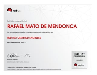 Red Hat,Inc. hereby certiﬁes that
RAFAEL MATO DE MENDONCA
has successfully completed all the program requirements and is certiﬁed as a
RED HAT CERTIFIED ENGINEER
Red Hat Enterprise Linux 6
RANDOLPH. R. RUSSELL
DIRECTOR, GLOBAL CERTIFICATION PROGRAMS
JULY 04, 2014 - CERTIFICATE NUMBER: 140-126-608
Copyright (c) 2010 Red Hat, Inc. All rights reserved. Red Hat is a registered trademark of Red Hat, Inc. Verify this certiﬁcate number at http://www.redhat.com/training/certiﬁcation/verify
 