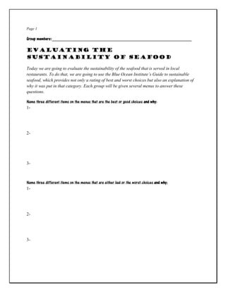 Page 1
Group members:_______________________________________________________________
Evaluating the
Sustainability of Seafood
Today we are going to evaluate the sustainability of the seafood that is served in local
restaurants. To do that, we are going to use the Blue Ocean Institute’s Guide to sustainable
seafood, which provides not only a rating of best and worst choices but also an explanation of
why it was put in that category. Each group will be given several menus to answer these
questions.
Name three different items on the menus that are the best or good choices and why:
1-
2-
3-
Name three different items on the menus that are either bad or the worst choices and why:
1-
2-
3-
 