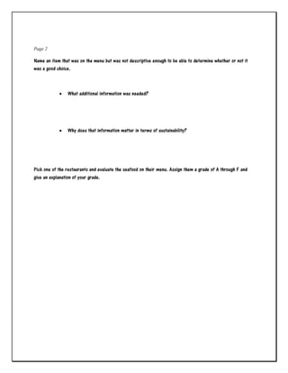 Page 2
Name an item that was on the menu but was not descriptive enough to be able to determine whether or not it
was a good choice.
 What additional information was needed?
 Why does that information matter in terms of sustainability?
Pick one of the restaurants and evaluate the seafood on their menu. Assign them a grade of A through F and
give an explanation of your grade.
 