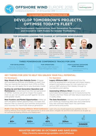 OFFSHORE WIND EUROPE 2018
Conference & Exhibition - 27-28 November 2018 Novotel London West
New Development Opportunities, Next Generation Technology
and Innovative O&M Models for Greater Profitability
For Developers
Stay Ahead of the Zero Subsidy Curve - Engage
with pioneering offshore wind leaders to learn how
they are making the transition from CFDs to PPAs
and how you can apply this to your business model
Scaling Up and Next Generation Operation and
Maintenance - Understand how the next generation
of 10MW+ turbines are set to impact the supply
chain so you can insulate yourself against risk and
yield greater results
New Frontiers and Market Opportunities - Keep up
with the latest market opportunities in Europe and
beyond. Plan to diversify your portfolio and position
your business for maximised revenue generation
For Operators
Legacy Offshore O&M - Understand how the
evolving development landscape will impact legacy
projects and explore ways for cost reduction on
various O&M solutions from blades through to
foundations and cabling
Automating Offshore Wind - Discover which
automated technologies are set to revolutionise the
industry and how these will help reduce expenditure
in costly areas
The Data Revolution - Harness the full potential of
your assets by exploiting data silos and understand
how new software feeds back into optimised
performance and profits
TOP SPEAKERS LEADING THE CHARGE AT OFFSHORE WIND EUROPE
Francois Van Leeuw
CEO
Parkwind
HalfDan Brustad
Vice President -
Offshore Wind
Equinor
Hannah Konig
Head of Wind and
Maritime Technology
EnBw
João Paulo Costeira
Chief Development &
Chief Operating Officer
Offshore
EDP Renewables
Danielle Lane
Director - Offshore
Wind Portfolio and
Transactions
Vattenfall
Bart Oberink
Head of Bid
Programme
Management
innogy
Ne EnergyUpdatevvEditable
do not delete
Outlined
B U S I N E S S I N T E L L I G E N C E
Organised by:
KEY THEMES FOR 2018 TO HELP YOU UNLOCK YOUR FULL POTENTIAL:
DEVELOP TOMORROW’S PROJECTS,
OPTIMISE TODAY’S FLEET
REGISTER BEFORE 05 OCTOBER AND SAVE £200:
http://events.newenergyupdate.com/offshore
60+
SPEAKERS
500+
ATTENDEES
45%
DEVELOPER
ATTENDANCE
20hrs
OF NETWORKING
C-SUITE PRIVATE
DINNER
*INVITATION ONLY*
FOR DEVELOPERS:
Planning, Development,
Construction & Supply Chain
FOR OPERATORS:
Legacy Project O&M Solutions,
Asset Management, Data
FOR FLOATING OFFSHORE
WIND LEADERS:
Deliver Commercial Floating
Wind Projects
THREE POWERHOUSE CONFERENCE TRACKS FOR 2018:
PLUS A Two Day Floating Offshore Wind Conference - Learn why you should expand your portfolio into the
floating offshore wind industry. Hear approaches to drive costs down, mitigate risk and fine tune solutions as we gear up
for commercial floating offshore wind deployment
Co-located with Floating Offshore Wind 2018
 