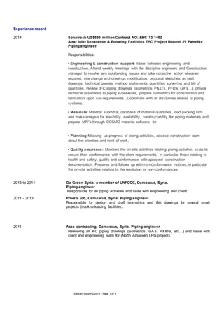 Safwan Yousef 2/2014 - Page 3 of 4
Experience record
2014 Sonatrach US$650 million Contract NO: ENC 13 146Z
Alrar Inlet Separation & Boosting Facilities EPC Project Bonatti JV Petrofac
Piping engineer
Responsibilities:
• Engineering & construction support: liaise between engineering and
construction, Attend weekly meetings with the discipline engineers and Construction
manager to resolve any outstanding issues and take corrective action wherever
required, site change and drawings modification, proposal sketches, as built
drawings, technical queries, method statements, quantities surveying and bill of
quantities, Review IFC piping drawings (isometrics, P&ID’s, PFD’s, GA’s…), provide
technical assistance to piping supervisors, prepare isometrics for construction and
fabrication upon site requirements ,Coordinate with all disciplines related to piping
systems.
• Materials: Material submittal, database of material quantities, load packing lists
and make analysis for feasibility, availability, constructability, for piping materials and
prepare MIV’s through COSMO material software, for.
• Planning:following up progress of piping activities, advisce construction team
about the priorities and front of work.
• Quality assurance: Monitors the on-site activities relating piping activities so as to
ensure their conformance with the client requirements, in particular those relating to
health and safety, quality and conformance with approved construction
documentation; Prepares and follows up with non-conformance notices, in particular
the on-site activities relating to the resolution of non-conformances
2013 to 2014 Go Green Syria, a member of UNFCCC, Damascus, Syria.
Piping engineer
Responsible for all piping activities and liaise with engineering and client.
2011 - 2013 Private job, Damascus, Syria. Piping engineer
Responsible for design and draft isometrics and GA drawings for several small
projects (truck unloading facilities).
2011 Asas contracting, Damascus, Syria. Piping engineer
Reviewing all IFC piping drawings (isometrics, GA’s, P&ID’s, etc...) and liaise with
client and engineering team for (North Alhuseen LPG project).
 
