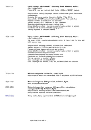 Safwan Yousef 2/2014 - Page 4 of 4
2010 - 2011 Piping engineer, SAIPEM/LEAD Contracting, Hassi Messoaud, Algeria.
Client: SONATRACH
Project: LPG –new gas treatment plant, 4units, 1,3B Euro, 12,000 T of pipes.
Responsible for starting up spoolgen software on site(check system performance,
configurations).
Reviewing IFC piping drawings (isometrics, P&ID’s, PFD’s, GA’s).
Liaise with the SAIPEM engineering team staff based in Paris head office.
Prepare isometrics for construction and fabrication.
Spooled isometrics (600, 000inches) by hand + spoolgen.
Generate material reports and prepare material lists.
Extract data for workshop + site (inches, weight, length, numbers of spools).
Coordinate with disciplines related to piping systems.
Training engineers on spoolgen software.
2008 - 2010 Piping engineer, SAIPEM/LEAD Contracting, Hassi Messaoud, Algeria.
Client: SONATRACH
The project: UTBS – new Oil treatment plant, 4units, 1B Euros, 5,500 T of pipes and
3,100 process lines.
Responsible for preparing isometrics for construction & fabrication.
Spooled isometrics (330,000inches) by hand + spoolgen.
Prepare and follow lines according area and systems.
Extract data for workshop + site (inches, weight, length, numbers of spools).
Generate construction + spools drawings.
Generate material reports and prepare material lists.
Coordinate with disciplines related to piping systems.
Training engineers on spoolgen software.
Good knowledge with area classification.
Good knowledge with relevant ASME, API, and ANSI codes and standards.
2007 - 2008 Mechanical engineer, Private Job, Lattakia, Syria.
Responsible for design and maintenance some of refrigeration and A/C systems.
2006 - 2007 Mechanical engineer, Military Service, Damascus, Syria.
Head of machines department.
2005 - 2006 Mechanical supervisor, massenza drilling machines manufacturer
agency (kelzieh LTD), Damascus, Syria.
Responsible for preparing technical offers when tendering for
drilling machine advertised by Syrian government .
References: Thierry Mathis, Piping superintendent, SAIPEM, thierrymathis@orange.fr
 