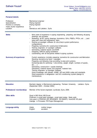 Safwan Yousef 2/2014 - Page 1 of 4
Safwan Yousef Email: Safwan_Yousef180@yahoo.com
Mobile: Syria: +963 933 145 975
Algeria: +213 674 406 018
Personal details
Profession Mechanical engineer
Specialisation Piping engineer
Position in company Piping engineer
Years of prior experience 9
Location Damascus and Lattakia , Syria
Skills - Nine years of experience in piping engineering, preparing and following all piping
drawings and activities.
- Reviewing all IFC piping drawings (isometrics, GA’s, P&ID’s, PFD’s, etc ....) and
liaise with client and engineering team.
- Starting up spoolgen software on site (check system performance,
configurations).
- Preparing isometrics for construction & fabrication.
- Training engineers on spoolgen software.
- Generating material reports and BOM
- Preparing CMS for piping installation
- Coordinating with all disciplines related to piping systems.
Summary of experience Current experience includes preparing isometrics for construction and fabrication.
Spooling isometrics by hand + spoolgen.
Preparing and following lines according to area and systems.
Extracting data for workshop + site (inches, weight, length, numbers of spools,
etc......)
Generating construction + spools drawings.
Generating material reports and prepares material lists.
Training engineers on spoolgen software.
Good knowledge with relevant ASME, API and ANSI codes and standards.
Good experience in refrigeration and A/C conditioning system (design &
maintenance).
Education Bachelor degree in Mechanical engineering, Tishreen University, Lattakia - Syria,
(September 2000 – October 2005).
Professional memberships Member of the Syrian engineers syndicate, Syria, 2006.
Other skills Good in MS Word, MS Excel.
Proficient in smart plant spoolgen, smart plant review ,Navis work
Very good in PROCAD (2D DESIGNER, 3D SMART), AutoCAD 3D plant
Average in Primavera P6 Project Management
Language ability Arabic
English
mother tongue
excellent
 