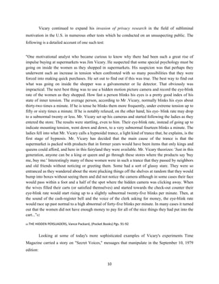 Vicary continued to expand his invasion of privacy research in the field of subliminal
motivation in the U.S. in numerous other tests which he conducted on an unsuspecting public. The
following is a detailed account of one such test:
"One motivational analyst who became curious to know why there had been such a great rise of
impulse buying at supermarkets was Jim Vicary. He suspected that some special psychology must be
going on inside the women as they shopped in supermarkets. His suspicion was that perhaps they
underwent such an increase in tension when confronted with so many possibilities that they were
forced into making quick purchases. He set out to find out if this was true. The best way to find out
what was going on inside the shopper was a galvanometer or lie detector. That obviously was
impractical. The next best thing was to use a hidden motion picture camera and record the eye-blink
rate of the women as they shopped. How fast a person blinks his eyes is a pretty good index of his
state of inner tension. The average person, according to Mr .Vicary, normally blinks his eyes about
thirty-two times a minute. If he is tense he blinks them more frequently, under extreme tension up to
fifty or sixty times a minute. If he is notably relaxed, on the other hand, his eye- blink rate may drop
to a subnormal twenty or less. Mr. Vicary set up his cameras and started following the ladies as they
entered the store. The results were startling, even to him. Their eye-blink rate, instead of going up to
indicate mounting tension, went down and down, to a very subnormal fourteen blinks a minute. The
ladies fell into what Mr. Vicary calls a hypnoidal trance, a light kind of trance that, he explains, is the
first stage of hypnosis. Mr. Vicary has decided that the main cause of the trance is that the
supermarket is packed with products that in former years would have been items that only kings and
queens could afford, and here in this fairyland they were available. Mr. Vicary theorizes: 'Just in this
generation, anyone can be a king or queen and go through these stores where the products say 'buy
me, buy me.' Interestingly many of these women were in such a trance that they passed by neighbors
and old friends without noticing or greeting them. Some had a sort of glassy stare. They were so
entranced as they wandered about the store plucking things off the shelves at random that they would
bump into boxes without seeing them and did not notice the camera although in some cases their face
would pass within a foot and a half of the spot where the hidden camera was clicking away. When
the wives filled their carts (or satisfied themselves) and started towards the check-out counter their
eye-blink rate would start rising up to a slightly subnormal twenty-five blinks per minute. Then, at
the sound of the cash-register bell and the voice of the clerk asking for money, the eye-blink rate
would race up past normal to a high abnormal of forty-five blinks per minute. In many cases it turned
out that the women did not have enough money to pay for all of the nice things they had put into the
cart...”62
62 THE HIDDEN PERSUADERS, Vance Packard, (Pocket Books) Pgs. 91-92
Looking at some of today's more sophisticated examples of Vicary's experiments Time
Magazine carried a story on "Secret Voices," messages that manipulate in the September 10, 1979
edition:
10
 