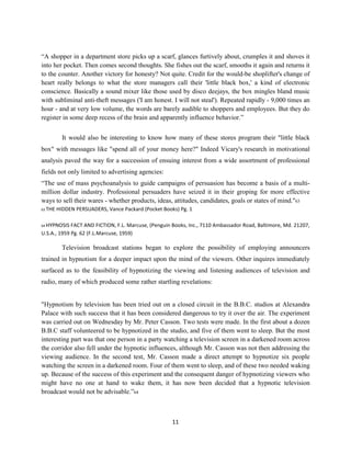 “A shopper in a department store picks up a scarf, glances furtively about, crumples it and shoves it
into her pocket. Then comes second thoughts. She fishes out the scarf, smooths it again and returns it
to the counter. Another victory for honesty? Not quite. Credit for the would-be shoplifter's change of
heart really belongs to what the store managers call their 'little black box,' a kind of electronic
conscience. Basically a sound mixer like those used by disco deejays, the box mingles bland music
with subliminal anti-theft messages ('I am honest. I will not steal'). Repeated rapidly - 9,000 times an
hour - and at very low volume, the words are barely audible to shoppers and employees. But they do
register in some deep recess of the brain and apparently influence behavior.”
It would also be interesting to know how many of these stores program their "little black
box" with messages like "spend all of your money here?" Indeed Vicary's research in motivational
analysis paved the way for a succession of ensuing interest from a wide assortment of professional
fields not only limited to advertising agencies:
“The use of mass psychoanalysis to guide campaigns of persuasion has become a basis of a multi-
million dollar industry. Professional persuaders have seized it in their groping for more effective
ways to sell their wares - whether products, ideas, attitudes, candidates, goals or states of mind."63
63 THE HIDDEN PERSUADERS, Vance Packard (Pocket Books) Pg. 1
64 HYPNOSIS FACT AND FICTION, F.L. Marcuse, (Penguin Books, Inc., 7110 Ambassador Road, Baltimore, Md. 21207,
U.S.A., 1959 Pg. 62 (F.L.Marcuse, 1959)
Television broadcast stations began to explore the possibility of employing announcers
trained in hypnotism for a deeper impact upon the mind of the viewers. Other inquires immediately
surfaced as to the feasibility of hypnotizing the viewing and listening audiences of television and
radio, many of which produced some rather startling revelations:
"Hypnotism by television has been tried out on a closed circuit in the B.B.C. studios at Alexandra
Palace with such success that it has been considered dangerous to try it over the air. The experiment
was carried out on Wednesday by Mr. Peter Casson. Two tests were made. In the first about a dozen
B.B.C staff volunteered to be hypnotized in the studio, and five of them went to sleep. But the most
interesting part was that one person in a party watching a television screen in a darkened room across
the corridor also fell under the hypnotic influences, although Mr. Casson was not then addressing the
viewing audience. In the second test, Mr. Casson made a direct attempt to hypnotize six people
watching the screen in a darkened room. Four of them went to sleep, and of these two needed waking
up. Because of the success of this experiment and the consequent danger of hypnotizing viewers who
might have no one at hand to wake them, it has now been decided that a hypnotic television
broadcast would not be advisable.”64
11
 