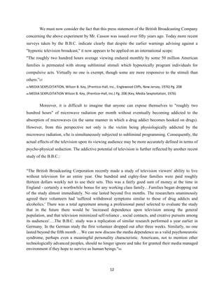 We must now consider the fact that this press statement of the British Broadcasting Company
concerning the above experiment by Mr. Casson was issued over fifty years ago. Today more recent
surveys taken by the B.B.C. indicate clearly that despite the earlier warnings advising against a
"hypnotic television broadcast," it now appears to be applied on an international scope:
"The roughly two hundred hours average viewing endured monthly by some 50 million American
families is permeated with strong subliminal stimuli which hypnotically program individuals for
compulsive acts. Virtually no one is exempt, though some are more responsive to the stimuli than
others.”65
65 MEDIA SEXPLOITATION, Wilson B. Key, (Prentice-Hall, Inc., Englewood Cliffs, New Jersey, 1976) Pg. 208
66 MEDIA SEXPLOITATION Wilson B. Key, (Prentice-Hall, Inc.) Pg. 208 (Key, Media Sexploitation, 1976)
Moreover, it is difficult to imagine that anyone can expose themselves to "roughly two
hundred hours" of microwave radiation per month without eventually becoming addicted to the
absorption of microwaves (in the same manner in which a drug addict becomes hooked on drugs).
However, from this perspective not only is the victim being physiologically addicted by the
microwave radiation, s/he is simultaneously subjected to subliminal programming. Consequently, the
actual effects of the television upon its viewing audience may be more accurately defined in terms of
psycho-physical seduction. The addictive potential of television is further reflected by another recent
study of the B.B.C.:
"The British Broadcasting Corporation recently made a study of television viewers' ability to live
without television for an entire year. One hundred and eighty-four families were paid roughly
thirteen dollars weekly not to use their sets. This was a fairly good sum of money at the time in
England - certainly a worthwhile bonus for any working class family…Families began dropping out
of the study almost immediately. No one lasted beyond five months. The researchers unanimously
agreed their volunteers had 'suffered withdrawal symptoms similar to those of drug addicts and
alcoholics.' There was a total agreement among a professional panel selected to evaluate the study
that in the future there would be 'increased dependence upon television among the general
population, and that television minimized self-reliance , social contacts, and creative pursuits among
its audiences'….The B.B.C. study was a replication of similar research performed a year earlier in
Germany. In the German study the first volunteer dropped out after three weeks. Similarly, no one
lasted beyond the fifth month …We can now discuss the media dependence as a valid psychoneurotic
syndrome, perhaps even a meaningful personality characteristic. Americans, not to mention other
technologically advanced peoples, should no longer ignore and take for granted their media managed
environment if they hope to survive as human beings."66
12
 