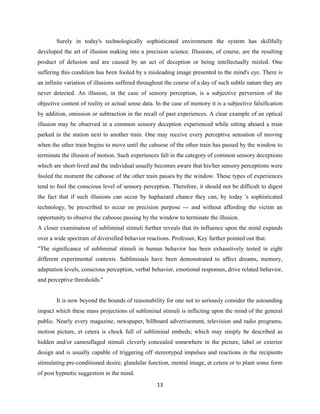 Surely in today's technologically sophisticated environment the system has skillfully
developed the art of illusion making into a precision science. Illusions, of course, are the resulting
product of delusion and are caused by an act of deception or being intellectually misled. One
suffering this condition has been fooled by a misleading image presented to the mind's eye. There is
an infinite variation of illusions suffered throughout the course of a day of such subtle nature they are
never detected. An illusion, in the case of sensory perception, is a subjective perversion of the
objective content of reality or actual sense data. In the case of memory it is a subjective falsification
by addition, omission or subtraction in the recall of past experiences. A clear example of an optical
illusion may be observed in a common sensory deception experienced while sitting aboard a train
parked in the station next to another train. One may receive every perceptive sensation of moving
when the other train begins to move until the caboose of the other train has passed by the window to
terminate the illusion of motion. Such experiences fall in the category of common sensory deceptions
which are short-lived and the individual usually becomes aware that his/her sensory perceptions were
fooled the moment the caboose of the other train passes by the window. These types of experiences
tend to fool the conscious level of sensory perception. Therefore, it should not be difficult to digest
the fact that if such illusions can occur by haphazard chance they can, by today 's sophisticated
technology, be prescribed to occur on precision purpose --- and without affording the victim an
opportunity to observe the caboose passing by the window to terminate the illusion.
A closer examination of subliminal stimuli further reveals that its influence upon the mind expands
over a wide spectrum of diversified behavior reactions. Professor, Key further pointed out that:
"The significance of subliminal stimuli in human behavior has been exhaustively tested in eight
different experimental contexts. Subliminals have been demonstrated to affect dreams, memory,
adaptation levels, conscious perception, verbal behavior, emotional responses, drive related behavior,
and perceptive thresholds."
It is now beyond the bounds of reasonability for one not to seriously consider the astounding
impact which these mass projections of subliminal stimuli is inflicting upon the mind of the general
public. Nearly every magazine, newspaper, billboard advertisement, television and radio programs,
motion picture, et cetera is chock full of subliminal embeds; which may simply be described as
hidden and/or camouflaged stimuli cleverly concealed somewhere in the picture, label or exterior
design and is usually capable of triggering off stereotyped impulses and reactions in the recipients
stimulating pre-conditioned desire, glandular function, mental image, et cetera or to plant some form
of post hypnotic suggestion in the mind.
13
 
