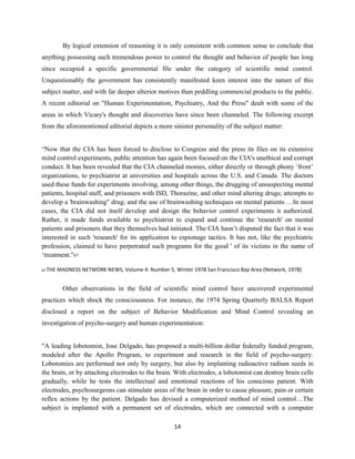 By logical extension of reasoning it is only consistent with common sense to conclude that
anything possessing such tremendous power to control the thought and behavior of people has long
since occupied a specific governmental file under the category of scientific mind control.
Unquestionably the government has consistently manifested keen interest into the nature of this
subject matter, and with far deeper ulterior motives than peddling commercial products to the public.
A recent editorial on "Human Experimentation, Psychiatry, And the Press" dealt with some of the
areas in which Vicary's thought and discoveries have since been channeled. The following excerpt
from the aforementioned editorial depicts a more sinister personality of the subject matter:
“Now that the CIA has been forced to disclose to Congress and the press its files on its extensive
mind control experiments, public attention has again been focused on the CIA's unethical and corrupt
conduct. It has been revealed that the CIA channeled monies, either directly or through phony ‘front’
organizations, to psychiatrist at universities and hospitals across the U.S. and Canada. The doctors
used these funds for experiments involving, among other things, the drugging of unsuspecting mental
patients, hospital staff, and prisoners with ISD, Thorazine, and other mind altering drugs; attempts to
develop a 'brainwashing" drug; and the use of brainwashing techniques on mental patients …In most
cases, the CIA did not itself develop and design the behavior control experiments it authorized.
Rather, it made funds available to psychiatrist to expand and continue the 'research' on mental
patients and prisoners that they themselves had initiated. The CIA hasn’t disputed the fact that it was
interested in such 'research' for its application to espionage tactics. It has not, like the psychiatric
profession, claimed to have perpetrated such programs for the good ' of its victims in the name of
‘treatment."67
67 THE MADNESS NETWORK NEWS, Volume 4: Number 5, Winter 1978 San Francisco Bay Area (Network, 1978)
Other observations in the field of scientific mind control have uncovered experimental
practices which shock the consciousness. For instance, the 1974 Spring Quarterly BALSA Report
disclosed a report on the subject of Behavior Modification and Mind Control revealing an
investigation of psycho-surgery and human experimentation:
"A leading lobotomist, Jose Delgado, has proposed a multi-billion dollar federally funded program,
modeled after the Apollo Program, to experiment and research in the field of psycho-surgery.
Lobotomies are performed not only by surgery, but also by implanting radioactive radium seeds in
the brain, or by attaching electrodes to the brain. With electrodes, a lobotomist can destroy brain cells
gradually, while he tests the intellectual and emotional reactions of his conscious patient. With
electrodes, psychosurgeons can stimulate areas of the brain in order to cause pleasure, pain or certain
reflex actions by the patient. Delgado has devised a computerized method of mind control…The
subject is implanted with a permanent set of electrodes, which are connected with a computer
14
 